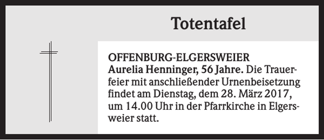 <p>Totentafel<br />OFFENBURG-ELGERSWEIER<br />Aurelia Henninger, 56 Jahre. Die Trauerfeier mit anschließender Urnenbeisetzung<br />findet am Dienstag, dem 28. März 2017,<br />um 14.00 Uhr in der Pfarrkirche in Elgersweier statt.</p>