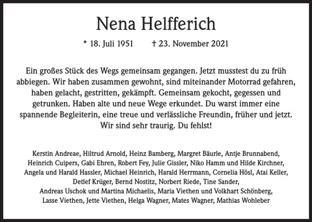 <p>Nena Helfferich<br />* 18. Juli 1951 † 23. November 2021<br />Ein großes Stück des Wegs gemeinsam gegangen. Jetzt musstest du zu früh<br />abbiegen. Wir haben zusammen gewohnt, sind miteinander Motorrad gefahren,<br />haben gelacht, gestritten, gekämpft. Gemeinsam gekocht, gegessen und<br />getrunken. Haben alte und neue Wege erkundet. Du warst immer eine<br />spannende Begleiterin, eine treue und verlässliche Freundin, früher und jetzt.<br />Wir sind sehr traurig. Du fehlst!<br />Kerstin Andreae, Hiltrud Arnold, Heinz Bamberg, Margret Bäurle, Antje Brunnabend,<br />Heinrich Cuipers, Gabi Ehren, Robert Fey, Julie Gissler, Niko Hamm und Hilde Kirchner,<br />Angela und Harald Hassler, Michael Heinrich, Harald Herrmann, Cornelia Hösl, Atai Keller,<br />Detlef Krüger, Bernd Nostitz, Norbert Riede, Tine Sander,<br />Andreas Uschok und Martina Michaelis, Maria Viethen und Volkhart Schönberg,<br />Lasse Viethen, Jette Viethen, Helga Wagner, Mates Wagner, Mathias Wohleber</p>