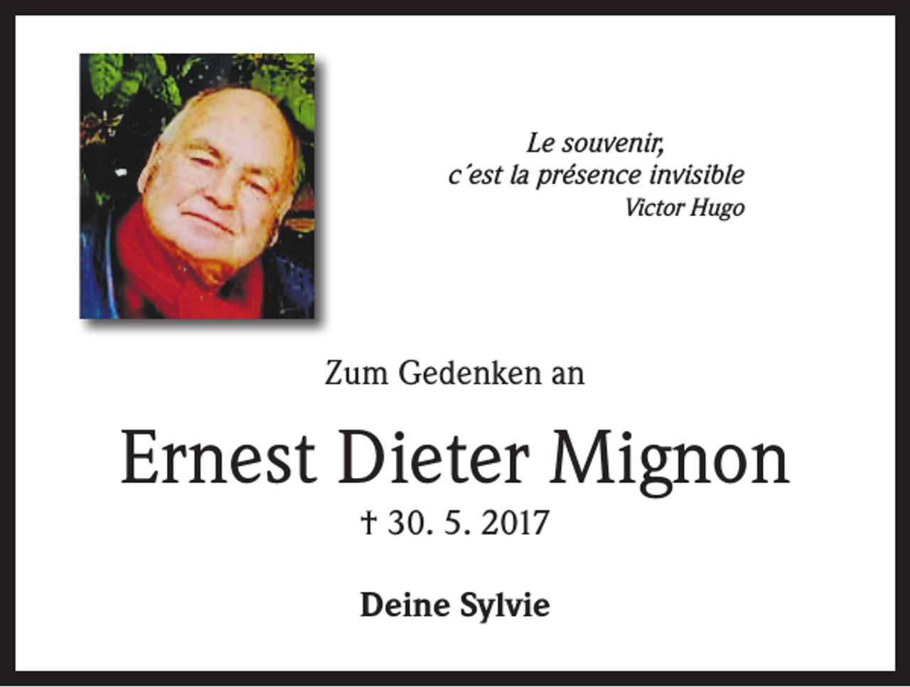 <p>Le souvenir,<br />c´est la présence invisible<br />Victor Hugo</p><p>Zum Gedenken an</p><p>Ernest Dieter Mignon<br />† 30. 5. 2017<br />Deine Sylvie</p>