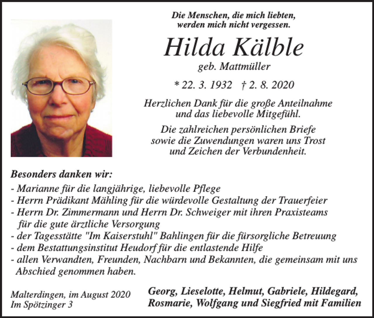<p>Die Menschen, die mich liebten,<br />werden mich nicht vergessen.</p><p>Hilda Kälble<br />geb. Mattmüller<br />* 22. 3. 1932 † 2. 8. 2020<br />Herzlichen Dank für die große Anteilnahme<br />und das liebevolle Mitgefühl.<br />Die zahlreichen persönlichen Briefe<br />sowie die Zuwendungen waren uns Trost<br />und Zeichen der Verbundenheit.<br />Besonders danken wir:<br />- Marianne für die langjährige, liebevolle Pflege<br />- Herrn Prädikant Mähling für die würdevolle Gestaltung der Trauerfeier<br />- Herrn Dr. Zimmermann und Herrn Dr. Schweiger mit ihren Praxisteams<br />für die gute ärztliche Versorgung<br />- der Tagesstätte "Im Kaiserstuhl" Bahlingen für die fürsorgliche Betreuung<br />- dem Bestattungsinstitut Heudorf für die entlastende Hilfe<br />- allen Verwandten, Freunden, Nachbarn und Bekannten, die gemeinsam mit uns<br />Abschied genommen haben.<br />Malterdingen, im August 2020<br />Im Spötzinger 3</p><p>Georg, Lieselotte, Helmut, Gabriele, Hildegard,<br />Rosmarie, Wolfgang und Siegfried mit Familien</p>