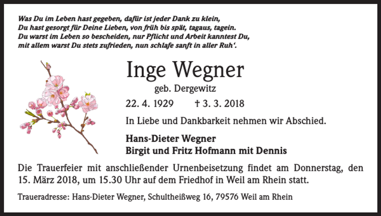 <p>Was Du im Leben hast gegeben, dafür ist jeder Dank zu klein,<br />Du hast gesorgt für Deine Lieben, von früh bis spät, tagaus, tagein.<br />Du warst im Leben so bescheiden, nur Pflicht und Arbeit kanntest Du,<br />mit allem warst Du stets zufrieden, nun schlafe sanft in aller Ruh‘.</p><p>Inge Wegner</p><p>geb. Dergewitz<br />22. 4. 1929 † 3. 3. 2018<br />In Liebe und Dankbarkeit nehmen wir Abschied.<br />Hans-Dieter Wegner<br />Birgit und Fritz Hofmann mit Dennis<br />Die Trauerfeier mit anschließender Urnenbeisetzung findet am Donnerstag, den<br />15. März 2018, um 15.30 Uhr auf dem Friedhof in Weil am Rhein statt.<br />Traueradresse: Hans-Dieter Wegner, Schultheißweg 16, 79576 Weil am Rhein</p>