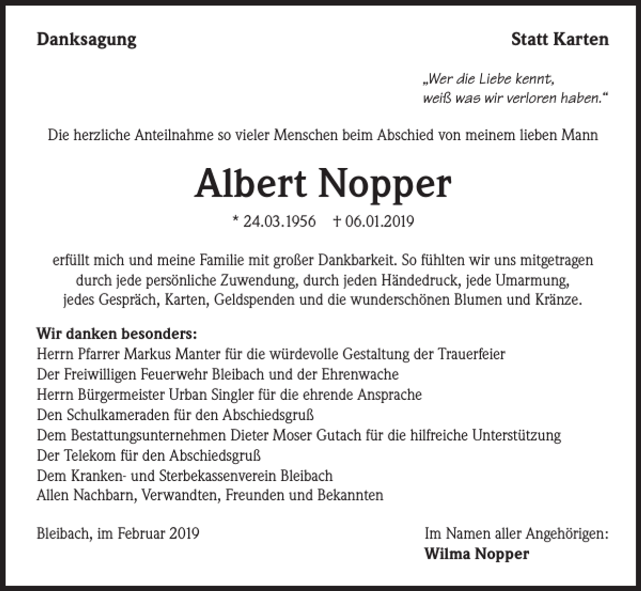 <p>Danksagung</p><p>Statt Karten<br />„Wer die Liebe kennt,<br />weiß was wir verloren haben.“</p><p>Die herzliche Anteilnahme so vieler Menschen beim Abschied von meinem lieben Mann</p><p>Albert Nopper<br />* 24.03.1956</p><p>† 06.01.2019</p><p>erfüllt mich und meine Familie mit großer Dankbarkeit. So fühlten wir uns mitgetragen<br />durch jede persönliche Zuwendung, durch jeden Händedruck, jede Umarmung,<br />jedes Gespräch, Karten, Geldspenden und die wunderschönen Blumen und Kränze.<br />Wir danken besonders:<br />Herrn Pfarrer Markus Manter für die würdevolle Gestaltung der Trauerfeier<br />Der Freiwilligen Feuerwehr Bleibach und der Ehrenwache<br />Herrn Bürgermeister Urban Singler für die ehrende Ansprache<br />Den Schulkameraden für den Abschiedsgruß<br />Dem Bestattungsunternehmen Dieter Moser Gutach für die hilfreiche Unterstützung<br />Der Telekom für den Abschiedsgruß<br />Dem Kranken- und Sterbekassenverein Bleibach<br />Allen Nachbarn, Verwandten, Freunden und Bekannten<br />Bleibach, im Februar 2019</p><p>Im Namen aller Angehörigen:<br />Wilma Nopper</p>