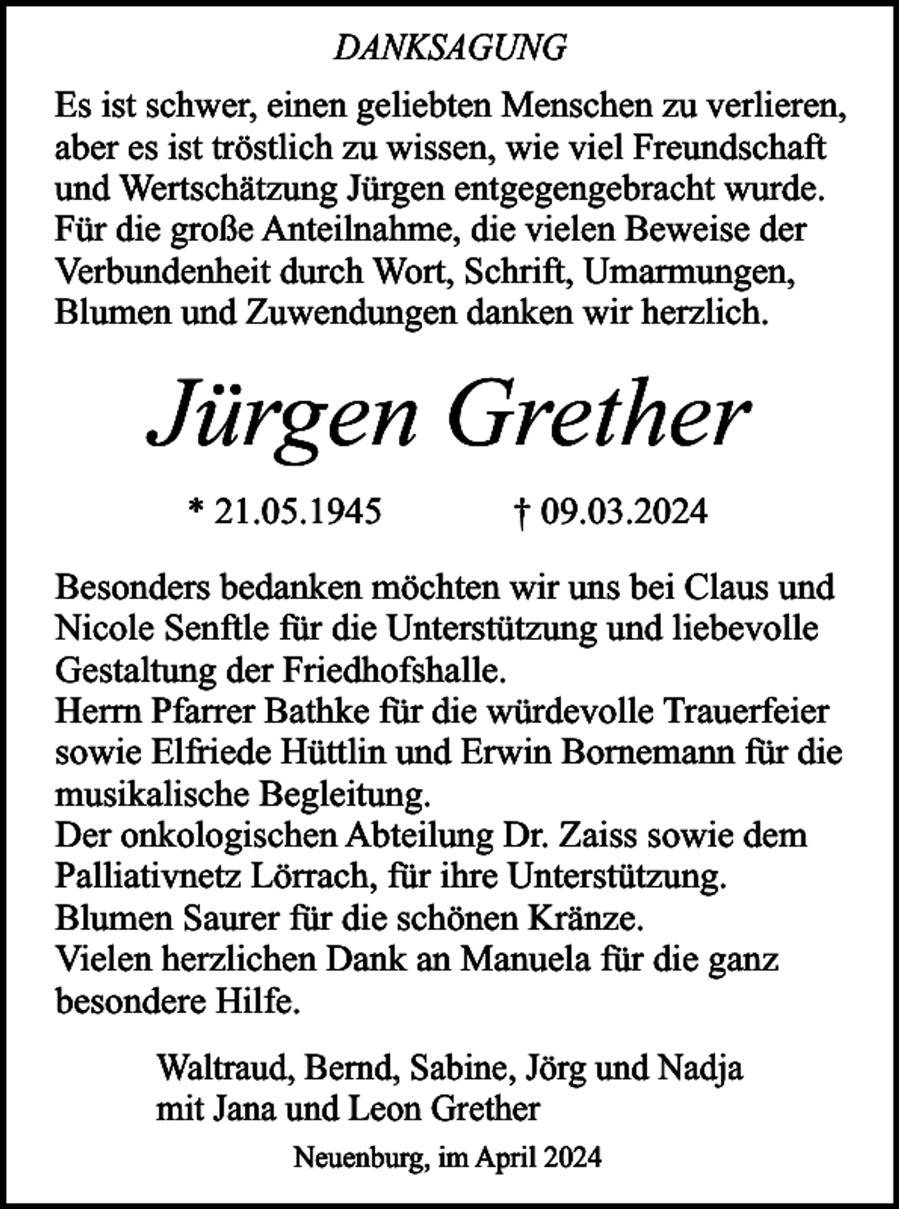<p>DANKSAGUNG<br />Es ist schwer, einen geliebten Menschen zu verlieren,<br />aber es ist tröstlich zu wissen, wie viel Freundschaft<br />und Wertschätzung Jürgen entgegengebracht wurde.<br />Für die große Anteilnahme, die vielen Beweise der<br />Verbundenheit durch Wort, Schrift, Umarmungen,<br />Blumen und Zuwendungen danken wir herzlich.</p><p>Jürgen Grether<br />* 21.05.1945</p><p>† 09.03.2024</p><p>Besonders bedanken möchten wir uns bei Claus und<br />Nicole Senftle für die Unterstützung und liebevolle<br />Gestaltung der Friedhofshalle.<br />Herrn Pfarrer Bathke für die würdevolle Trauerfeier<br />sowie Elfriede Hüttlin und Erwin Bornemann für die<br />musikalische Begleitung.<br />Der onkologischen Abteilung Dr. Zaiss sowie dem<br />Palliativnetz Lörrach, für ihre Unterstützung.<br />Blumen Saurer für die schönen Kränze.<br />Vielen herzlichen Dank an Manuela für die ganz<br />besondere Hilfe.<br />Waltraud, Bernd, Sabine, Jörg und Nadja<br />mit Jana und Leon Grether<br />Neuenburg, im April 2024</p>