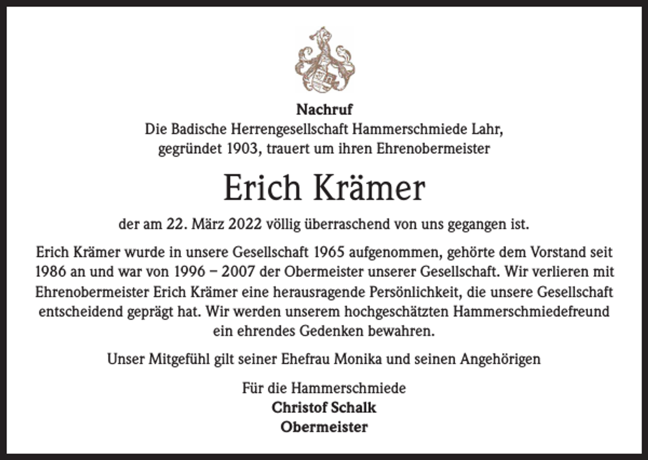 <p>Nachruf<br />Die Badische Herrengesellschaft Hammerschmiede Lahr,<br />gegründet 1903, trauert um ihren Ehrenobermeister</p><p>Erich Krämer<br />der am 22. März 2022 völlig überraschend von uns gegangen ist.<br />Erich Krämer wurde in unsere Gesellschaft 1965 aufgenommen, gehörte dem Vorstand seit<br />1986 an und war von 1996 – 2007 der Obermeister unserer Gesellschaft. Wir verlieren mit<br />Ehrenobermeister Erich Krämer eine herausragende Persönlichkeit, die unsere Gesellschaft<br />entscheidend geprägt hat. Wir werden unserem hochgeschätzten Hammerschmiedefreund<br />ein ehrendes Gedenken bewahren.<br />Unser Mitgefühl gilt seiner Ehefrau Monika und seinen Angehörigen<br />Für die Hammerschmiede<br />Christof Schalk<br />Obermeister</p>
