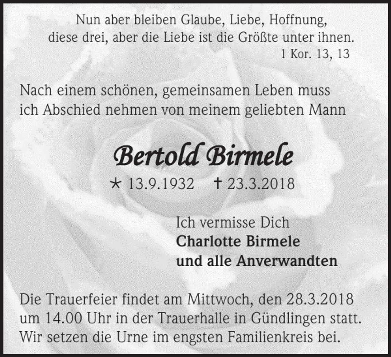 <p>NNun<br />u n aaber<br />b er blbleiben<br />ei b e n Gl<br />Glaube,<br />a u b e, LiLiebe,<br />e b e, HHoffnung,<br />off n u n g,<br />diese<br />di<br />es e dr<br />drei,<br />ei, aaber<br />b er die<br />di e Liebe<br />Li e b e ist<br />ist die<br />di e Größte<br />Gr ö ßt e unter<br />u nt er iihnen.<br />h n e n.<br />11 Kor.<br />K or. 113,<br />3, 11</p><p>N a c h eieinem<br />Nach<br />n e m sschönen,<br />c h ö n e n, ggemeinsamen<br />e m ei ns a m e n LLeben<br />e b e n muss<br />m u ss<br />iich<br />c h Abschied<br />A bs c hi e d nehmen<br />n e h m e n von<br />v o n meinem<br />m ei n e m geliebten<br />g eli e bt e n Mann<br />Ma n n</p><p>Bertold<br />Bertol<br />d Bir<br />Birmele<br />mele</p><p> 113.9.1932<br />3. 9. 1 9 3 2</p><p> 223.3.2018<br />3. 3. 2 0 1 8</p><p>I c h vermisse<br />Ich<br />v er miss e Dich<br />Di c h<br />CCharlotte<br />h arl ott e Bir<br />Birmele<br />m el e<br />uund<br />n d all<br />alle<br />e Anverwandten<br />A n v er w a n dt e n<br />Di e Tr<br />Die<br />Trauerfeier<br />a u erf ei er fifindet<br />n d et aam<br />m Mittwoch,<br />Mitt w o c h, dden<br />e n 228.3.201. 3. 2 0 1 8<br />uum<br />m 14.00<br />1 4. Uhr<br />U hr iin<br />n dder<br />er Trauerhalle<br />Tr a u er h all e iin<br />n Gündlingen<br />G ü n dli n g e n ststatt.<br />att.<br />Wirs setzen<br />Wir<br />et z e n didie<br />e UrUrne<br />n e i im<br />m e engsten<br />n gst e n F Familienkreis<br />a mili e n kr eis b bei.<br />ei.</p>