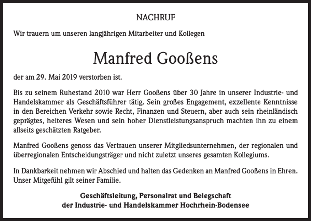 <p>NACHRUF<br />Wir trauern um unseren langjährigen Mitarbeiter und Kollegen</p><p>Manfred Gooßens<br />der am 29. Mai 2019 verstorben ist.<br />Bis zu seinem Ruhestand 2010 war Herr Gooßens über 30 Jahre in unserer Industrie- und<br />Handelskammer als Geschäftsführer tätig. Sein großes Engagement, exzellente Kenntnisse<br />in den Bereichen Verkehr sowie Recht, Finanzen und Steuern, aber auch sein rheinländisch<br />geprägtes, heiteres Wesen und sein hoher Dienstleistungsanspruch machten ihn zu einem<br />allseits geschätzten Ratgeber.<br />Manfred Gooßens genoss das Vertrauen unserer Mitgliedsunternehmen, der regionalen und<br />überregionalen Entscheidungsträger und nicht zuletzt unseres gesamten Kollegiums.<br />In Dankbarkeit nehmen wir Abschied und halten das Gedenken an Manfred Gooßens in Ehren.<br />Unser Mitgefühl gilt seiner Familie.<br />Geschäftsleitung, Personalrat und Belegschaft<br />der Industrie- und Handelskammer Hochrhein-Bodensee</p>