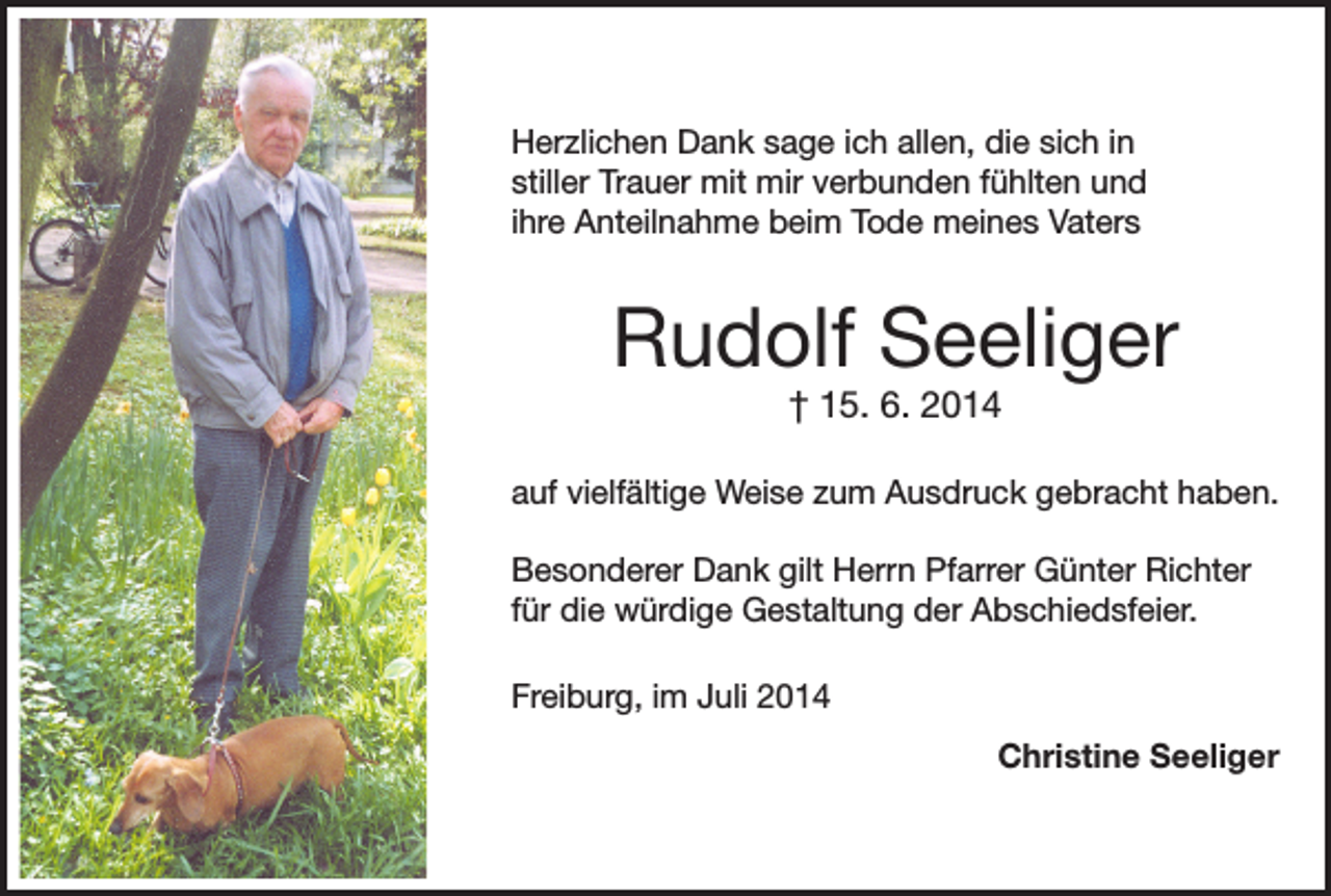 <p>Herzlichen Dank sage ich allen, die sich in<br />stiller Trauer mit mir verbunden fühlten und<br />ihre Anteilnahme beim Tode meines Vaters</p><p>Rudolf Seeliger<br />† 15. 6. 2014</p><p>auf vielfältige Weise zum Ausdruck gebracht haben.<br />Besonderer Dank gilt Herrn Pfarrer Günter Richter<br />für die würdige Gestaltung der Abschiedsfeier.<br />Freiburg, im Juli 2014</p><p>Christine Seeliger</p>