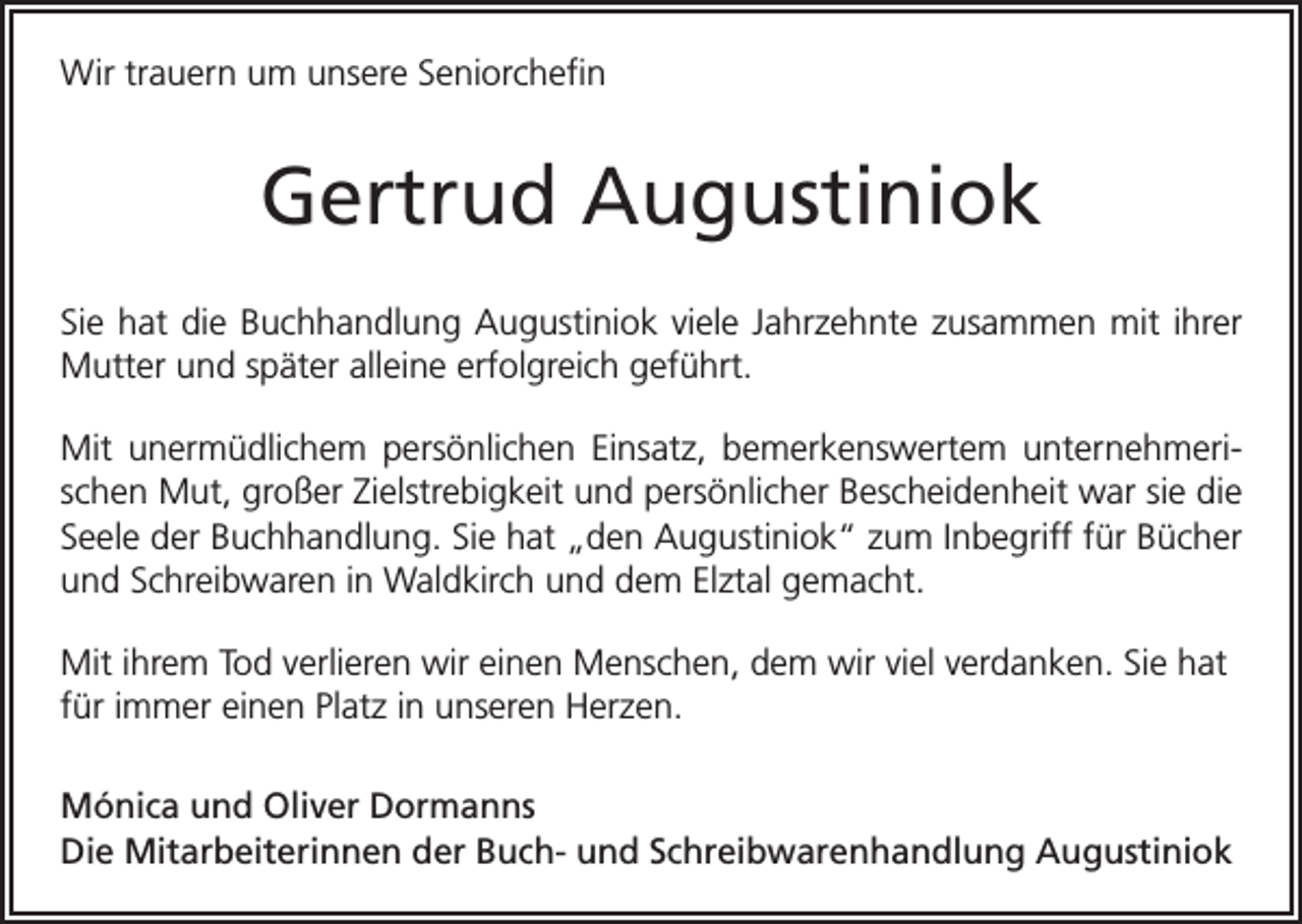 <p>Wir trauern um unsere Seniorchefin</p><p>Gertrud Augustiniok<br />Sie hat die Buchhandlung Augustiniok viele Jahrzehnte zusammen mit ihrer<br />Mutter und später alleine e<br />­ rfolgreich geführt.<br />Mit unermüdlichem persönlichen Einsatz, bemerkenswertem unternehmerischen Mut, großer Zielstrebigkeit und persönlicher Bescheidenheit war sie die<br />Seele der Buchhandlung. Sie hat „den Augustiniok“ zum Inbegriff für Bücher<br />und Schreibwaren in Waldkirch und dem Elztal gemacht.<br />Mit ihrem Tod verlieren wir einen Menschen, dem wir viel verdanken. Sie hat<br />für immer einen Platz in unseren Herzen.<br />Mónica und Oliver Dormanns<br />Die Mitarbeiterinnen der Buch- und Schreibwarenhandlung Augustiniok</p>