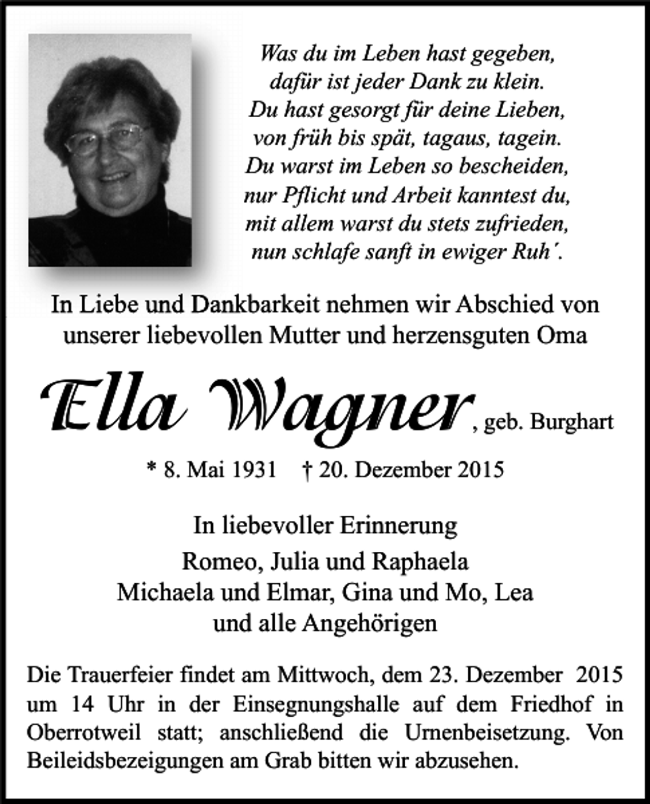 <p>Was du im Leben hast gegeben,<br />dafür ist jeder Dank zu klein.<br />Du hast gesorgt für deine Lieben,<br />von früh bis spät, tagaus, tagein.<br />Du warst im Leben so bescheiden,<br />nur Pflicht und Arbeit kanntest du,<br />mit allem warst du stets zufrieden,<br />nun schlafe sanft in ewiger Ruh´.</p><p>In Liebe und Dankbarkeit nehmen wir Abschied von<br />unserer liebevollen Mutter und herzensguten Oma</p><p>Ella Wagner</p><p>, geb. Burghart</p><p>* 8. Mai 1931 † 20. Dezember 2015</p><p>In liebevoller Erinnerung<br />Romeo, Julia und Raphaela<br />Michaela und Elmar, Gina und Mo, Lea<br />und alle Angehörigen<br />Die Trauerfeier findet am Mittwoch, dem 23. Dezember 2015<br />um 14 Uhr in der Einsegnungshalle auf dem Friedhof in<br />Oberrotweil statt; anschließend die Urnenbeisetzung. Von<br />Beileidsbezeigungen am Grab bitten wir abzusehen.</p>