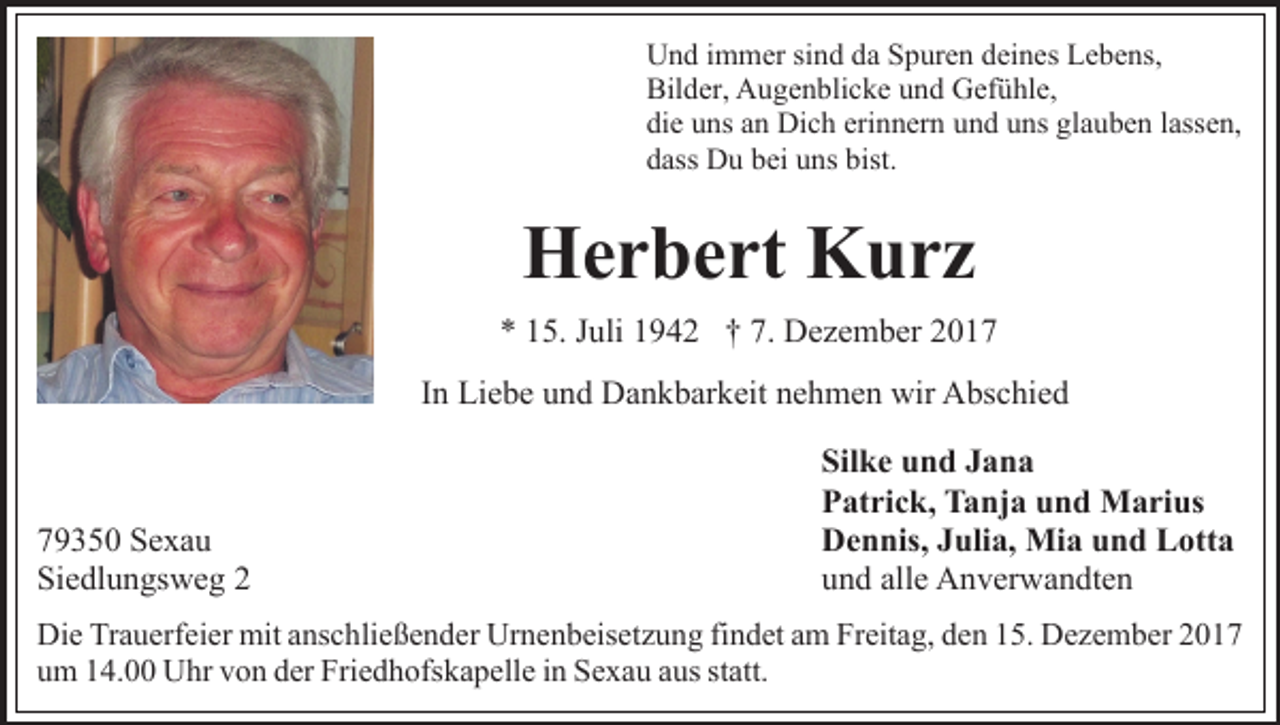 <p>Und immer sind da Spuren deines Lebens,<br />Bilder, Augenblicke und Gefühle,<br />die uns an Dich erinnern und uns glauben lassen,<br />dass Du bei uns bist.</p><p>Herbert Kurz<br />* 15. Juli 1942 † 7. Dezember 2017<br />In Liebe und Dankbarkeit nehmen wir Abschied</p><p>79350 Sexau<br />Siedlungsweg 2</p><p>Silke und Jana<br />Patrick, Tanja und Marius<br />Dennis, Julia, Mia und Lotta<br />und alle Anverwandten</p><p>Die Trauerfeier mit anschließender Urnenbeisetzung findet am Freitag, den 15. Dezember 2017<br />um 14.00 Uhr von der Friedhofskapelle in Sexau aus statt.</p>