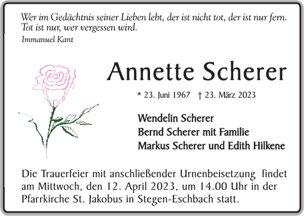 <p>Wer im Gedächtnis seiner Lieben lebt, der ist nicht tot, der ist nur fern.<br />Tot ist nur, wer vergessen wird.<br />Immanuel Kant</p><p>Annette Scherer<br />* 23. Juni 1967 † 23. März 2023</p><p>Wendelin Scherer<br />Bernd Scherer mit Familie<br />Markus Scherer und Edith Hilkene<br />Die Trauerfeier mit anschließender Urnenbeisetzung findet<br />am Mittwoch, den 12. April 2023, um 14.00 Uhr in der<br />Pfarrkirche St. Jakobus in Stegen-Eschbach statt.</p>