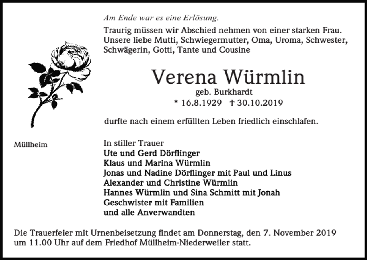 <p>Am Ende war es eine Erlösung.<br />Traurig müssen wir Abschied nehmen von einer starken Frau.<br />Unsere liebe Mutti, Schwiegermutter, Oma, Uroma, Schwester,<br />Schwägerin, Gotti, Tante und Cousine</p><p>Verena Würmlin<br />geb. Burkhardt<br />* 16.8.1929 † 30.10.2019<br />durfte nach einem erfüllten Leben friedlich einschlafen.<br />Müllheim</p><p>In stiller Trauer</p><p>Die Trauerfeier mit Urnenbeisetzung findet am Donnerstag, den 7. November 2019<br />um 11.00 Uhr auf dem Friedhof Müllheim-Niederweiler statt.</p>