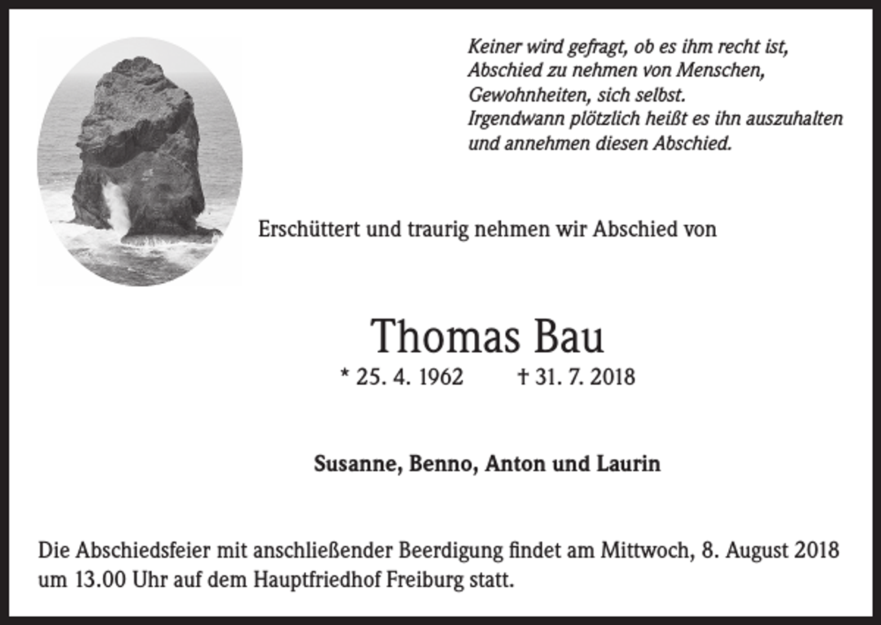 <p>Keiner wird gefragt, ob es ihm recht ist,<br />Abschied zu nehmen von Menschen,<br />Gewohnheiten, sich selbst.<br />Irgendwann plötzlich heißt es ihn auszuhalten<br />und annehmen diesen Abschied.</p><p>Erschüttert und traurig nehmen wir Abschied von</p><p>Thomas Bau</p><p>* 25. 4. 1962</p><p>† 31. 7. 2018</p><p>Susanne, Benno, Anton und Laurin<br />Die Abschiedsfeier mit anschließender Beerdigung findet am Mittwoch, 8. August 2018<br />um 13.00 Uhr auf dem Hauptfriedhof Freiburg statt.</p>