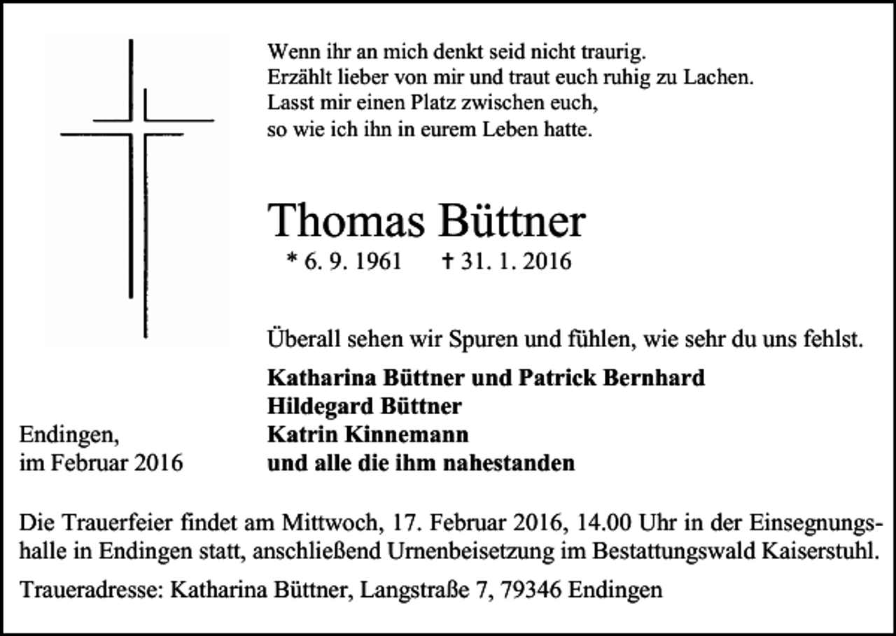 <p>Wenn ihr an mich denkt seid nicht traurig.<br />Erzählt lieber von mir und traut euch ruhig zu Lachen.<br />Lasst mir einen Platz zwischen euch,<br />so wie ich ihn in eurem Leben hatte.</p><p>Thomas Büttner<br />* 6. 9. 1961</p><p> 31. 1. 2016</p><p>Überall sehen wir Spuren und fühlen, wie sehr du uns fehlst.</p><p>Endingen,<br />im Februar 2016</p><p>Katharina Büttner und Patrick Bernhard<br />Hildegard Büttner<br />Katrin Kinnemann<br />und alle die ihm nahestanden</p><p>Die Trauerfeier findet am Mittwoch, 17. Februar 2016, 14.00 Uhr in der Einsegnungshalle in Endingen statt, anschließend Urnenbeisetzung im Bestattungswald Kaiserstuhl.<br />Traueradresse: Katharina Büttner, Langstraße 7, 79346 Endingen</p>