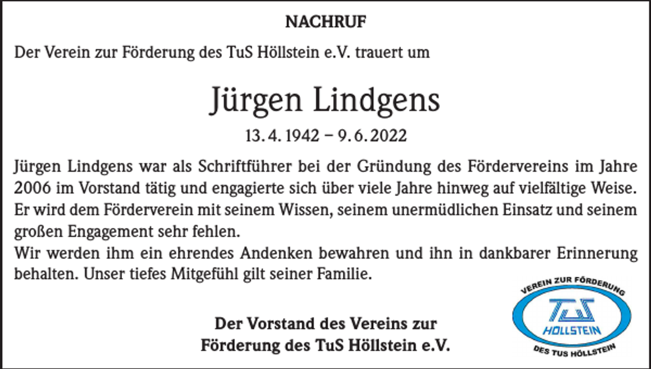 <p>NACHRUF<br />Der Verein zur Förderung des TuS Höllstein e.V. trauert um</p><p>Jürgen Lindgens<br />13. 4. 1942 – 9. 6. 2022<br />Jürgen Lindgens war als Schriftführer bei der Gründung des Fördervereins im Jahre<br />2006 im Vorstand tätig und engagierte sich über viele Jahre hinweg auf vielfältige Weise.<br />Er wird dem Förderverein mit seinem Wissen, seinem unermüdlichen Einsatz und seinem<br />großen Engagement sehr fehlen.<br />Wir werden ihm ein ehrendes Andenken bewahren und ihn in dankbarer Erinnerung<br />behalten. Unser tiefes Mitgefühl gilt seiner Familie.<br />Der Vorstand des Vereins zur<br />Förderung des TuS Höllstein e.V.</p>