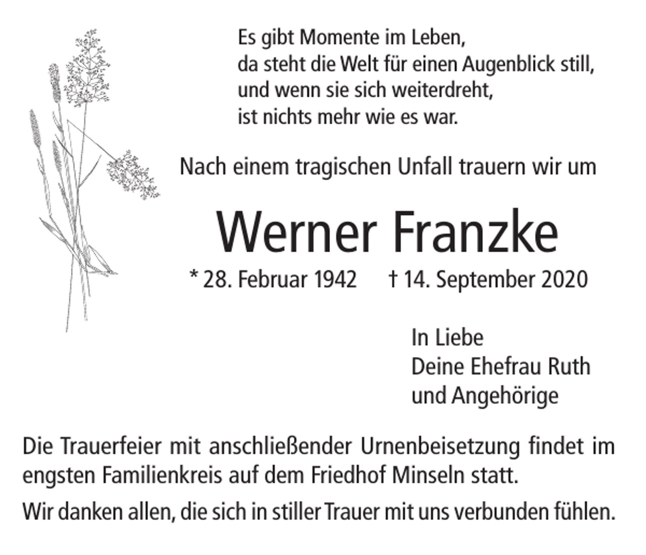 <p>Es gibt Momente im Leben,<br />da steht die Welt für einen Augenblick still,<br />und wenn sie sich weiterdreht,<br />ist nichts mehr wie es war.</p><p>Nach einem tragischen Unfall trauern wir um</p><p>Werner Franzke</p><p>* 28. Februar 1942</p><p>† 14. September 2020<br />In Liebe<br />Deine Ehefrau Ruth<br />und Angehörige</p><p>Die Trauerfeier mit anschließender Urnenbeisetzung findet im<br />engsten Familienkreis auf dem Friedhof Minseln statt.<br />Wir danken allen, die sich in stiller Trauer mit uns verbunden fühlen.</p>
