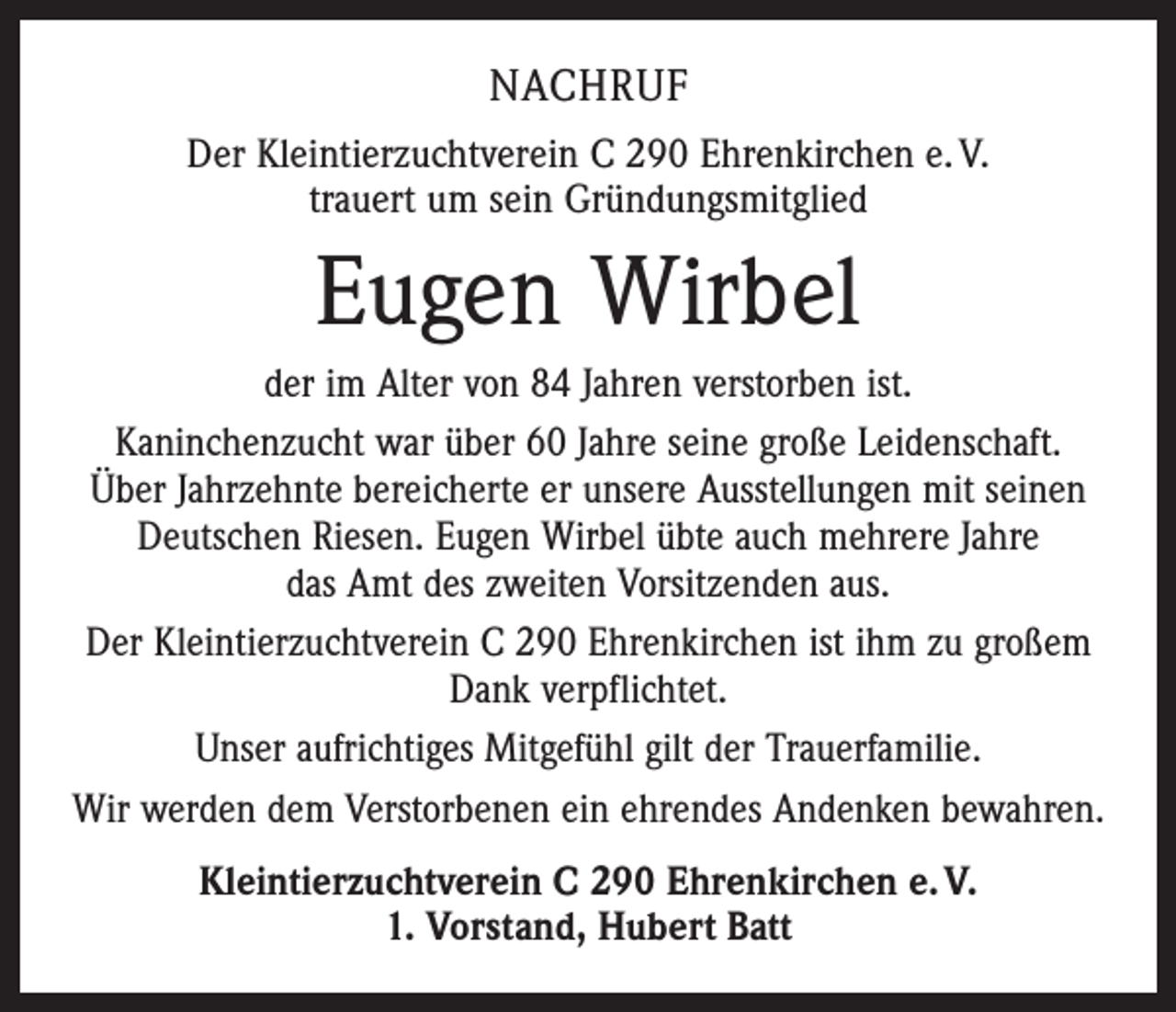 <p>Nachruf<br />Der Kleintierzuchtverein C 290 Ehrenkirchen e. V.<br />trauert um sein Gründungsmitglied</p><p>Eugen Wirbel<br />der im Alter von 84 Jahren verstorben ist.<br />Kaninchenzucht war über 60 Jahre seine große Leidenschaft.<br />Über Jahrzehnte bereicherte er unsere Ausstellungen mit seinen<br />Deutschen Riesen. Eugen Wirbel übte auch mehrere Jahre<br />das Amt des zweiten Vorsitzenden aus.<br />Der Kleintierzuchtverein C 290 Ehrenkirchen ist ihm zu großem<br />Dank verpflichtet.<br />Unser aufrichtiges Mitgefühl gilt der Trauerfamilie.<br />Wir werden dem Verstorbenen ein ehrendes Andenken bewahren.<br />Kleintierzuchtverein C 290 Ehrenkirchen e. V.<br />1. Vorstand, Hubert Batt</p>