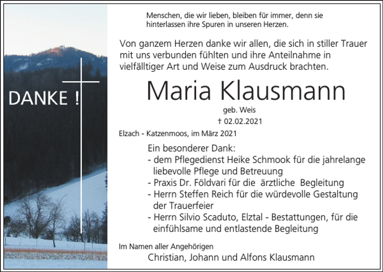 <p>Menschen, die wir lieben, bleiben für immer, denn sie<br />hinterlassen ihre Spuren in unseren Herzen.</p><p>Von ganzem Herzen danke wir allen, die sich in stiller Trauer<br />mit uns verbunden fühlten und ihre Anteilnahme in<br />vielfälltiger Art und Weise zum Ausdruck brachten.</p><p>Maria Klausmann<br />geb. Weis<br />† 02.02.2021<br />Elzach - Katzenmoos, im März 2021</p><p>Ein besonderer Dank:<br />- dem Pflegedienst Heike Schmook für die jahrelange<br />liebevolle Pflege und Betreuung<br />- Praxis Dr. Földvari für die ärztliche Begleitung<br />- Herrn Steffen Reich für die würdevolle Gestaltung<br />der Trauerfeier<br />- Herrn Silvio Scaduto, Elztal - Bestattungen, für die<br />einfühlsame und entlastende Begleitung<br />Im Namen aller Angehörigen</p><p>Christian, Johann und Alfons Klausmann</p>
