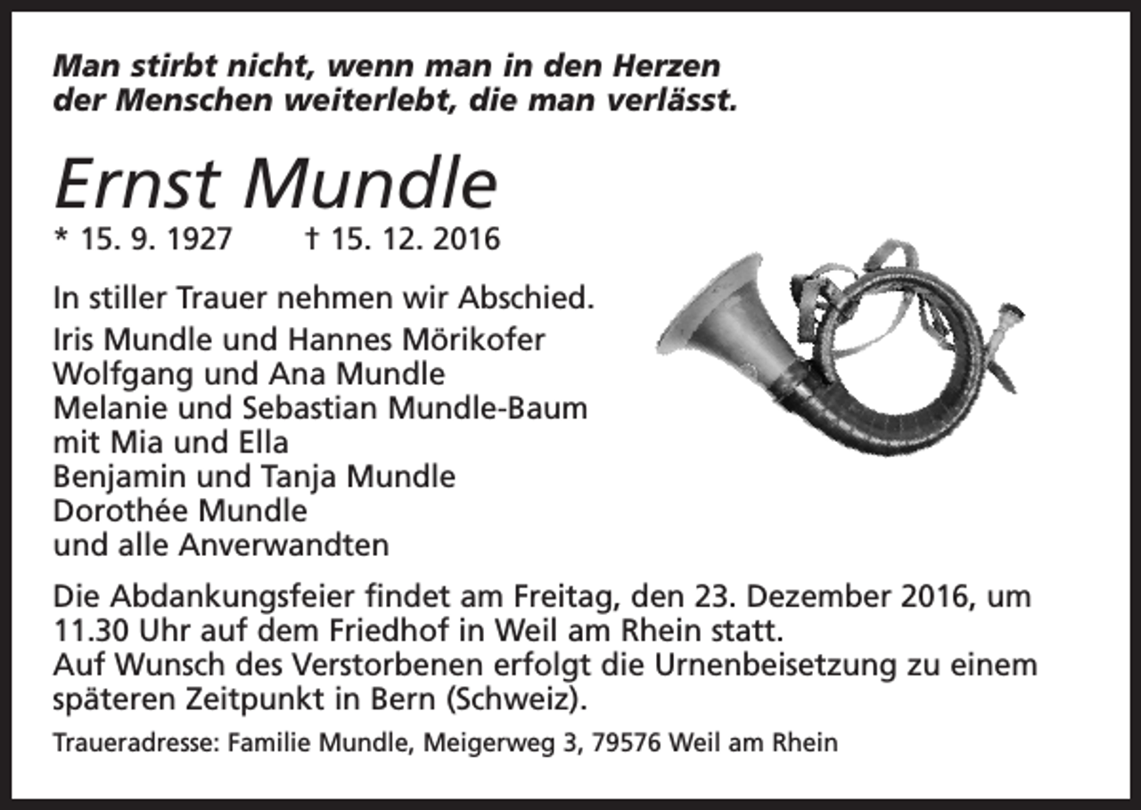 <p>Man stirbt nicht, wenn man in den Herzen<br />der Menschen weiterlebt, die man verlässt.</p><p>Ernst Mundle</p><p>* 15. 9. 1927 † 15. 12. 2016<br />In stiller Trauer nehmen wir Abschied.<br />Iris Mundle und Hannes Mörikofer<br />Wolfgang und Ana Mundle<br />Melanie und Sebastian Mundle-Baum<br />mit Mia und Ella<br />Benjamin und Tanja Mundle<br />Dorothée Mundle<br />und alle Anverwandten<br />Die Abdankungsfeier findet am Freitag, den 23. Dezember 2016, um<br />11.30 Uhr auf dem Friedhof in Weil am Rhein statt.<br />Auf Wunsch des Verstorbenen erfolgt die Urnenbeisetzung zu einem<br />späteren Zeitpunkt in Bern (Schweiz).<br />Traueradresse: Familie Mundle, Meigerweg 3, 79576 Weil am Rhein</p>