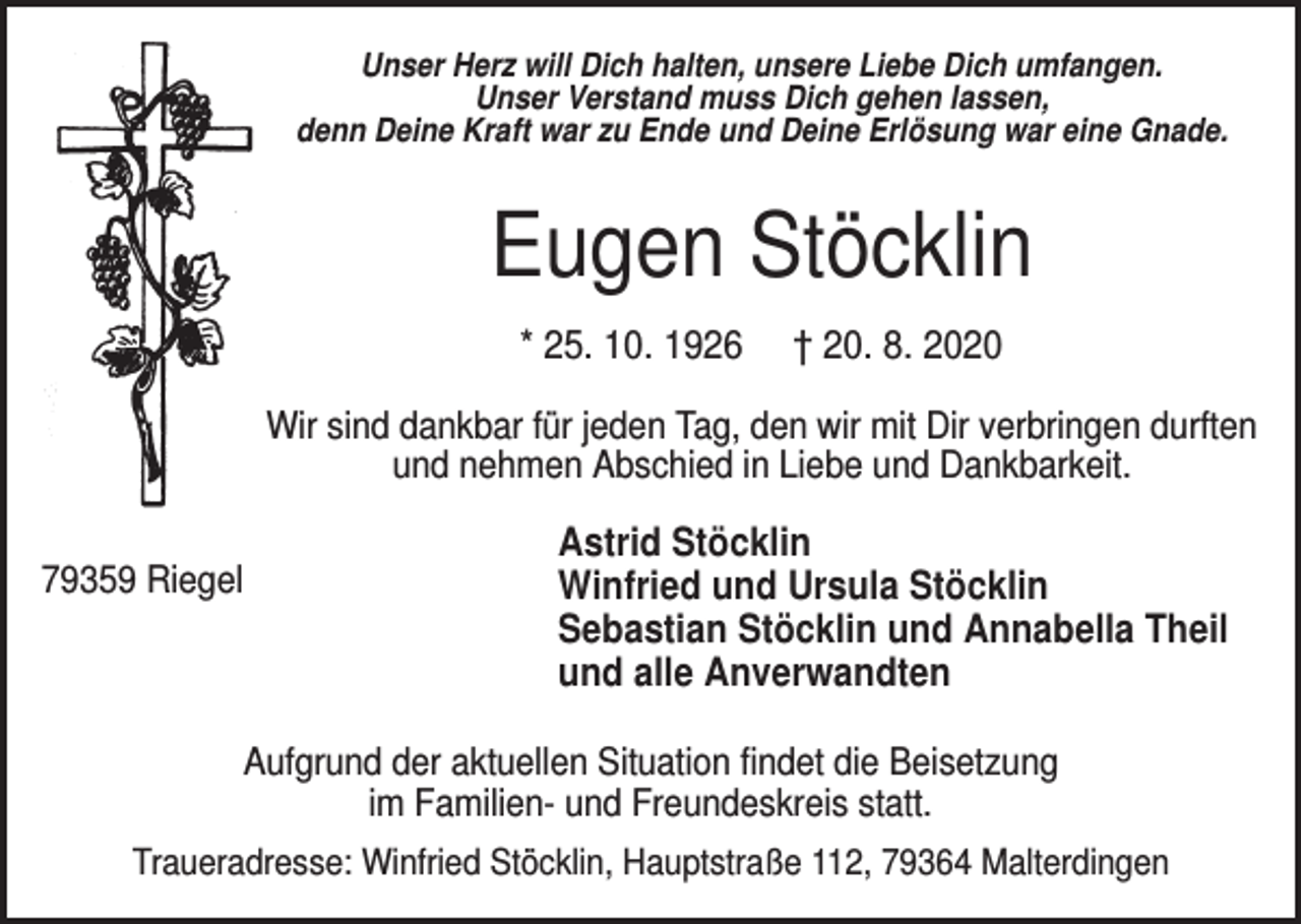 <p>Unser Herz will Dich halten, unsere Liebe Dich umfangen.<br />Unser Verstand muss Dich gehen lassen,<br />denn Deine Kraft war zu Ende und Deine Erlösung war eine Gnade.</p><p>Eugen Stöcklin<br />* 25. 10. 1926</p><p>† 20. 8. 2020</p><p>Wir sind dankbar für jeden Tag, den wir mit Dir verbringen durften<br />und nehmen Abschied in Liebe und Dankbarkeit.<br />79359 Riegel</p><p>Astrid Stöcklin<br />Winfried und Ursula Stöcklin<br />Sebastian Stöcklin und Annabella Theil<br />und alle Anverwandten</p><p>Aufgrund der aktuellen Situation findet die Beisetzung<br />im Familien- und Freundeskreis statt.<br />Traueradresse: Winfried Stöcklin, Hauptstraße 112, 79364 Malterdingen</p>