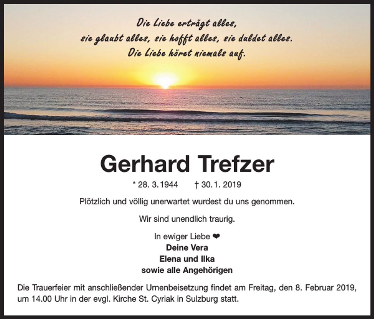 <p>Die Liebe erträgt alles,<br />sie glaubt alles, sie hofft alles, sie duldet alles.<br />Die Liebe höret niemals auf.</p><p>Gerhard Trefzer<br />* 28. 3. 1944 † 30. 1. 2019<br />Plötzlich und völlig unerwartet wurdest du uns genommen.<br />Wir sind unendlich traurig.<br />In ewiger Liebe ¤<br />Deine Vera<br />Elena und Ilka<br />sowie alle Angehörigen<br />Die Trauerfeier mit anschließender Urnenbeisetzung findet am Freitag, den 8. Februar 2019,<br />um 14.00 Uhr in der evgl. Kirche St. Cyriak in Sulzburg statt.</p>