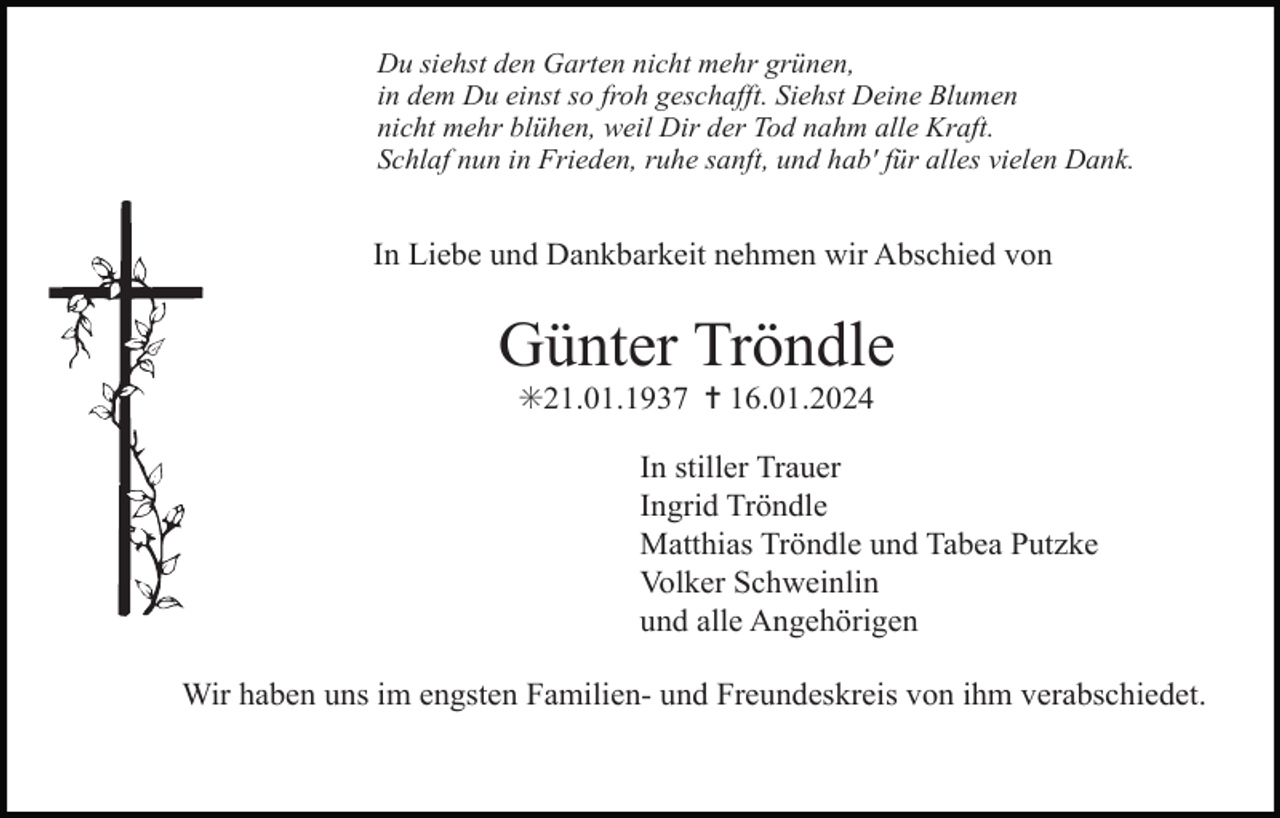 <p>Du siehst den Garten nicht mehr grünen,<br />in dem Du einst so froh geschafft. Siehst Deine Blumen<br />nicht mehr blühen, weil Dir der Tod nahm alle Kraft.<br />Schlaf nun in Frieden, ruhe sanft, und hab' für alles vielen Dank.</p><p>In Liebe und Dankbarkeit nehmen wir Abschied von</p><p>Günter Tröndle<br />✳21.01.1937 ✝ 16.01.2024<br />In stiller Trauer<br />Ingrid Tröndle<br />Matthias Tröndle und Tabea Putzke<br />Volker Schweinlin<br />und alle Angehörigen<br />Wir haben uns im engsten Familien- und Freundeskreis von ihm verabschiedet.</p>