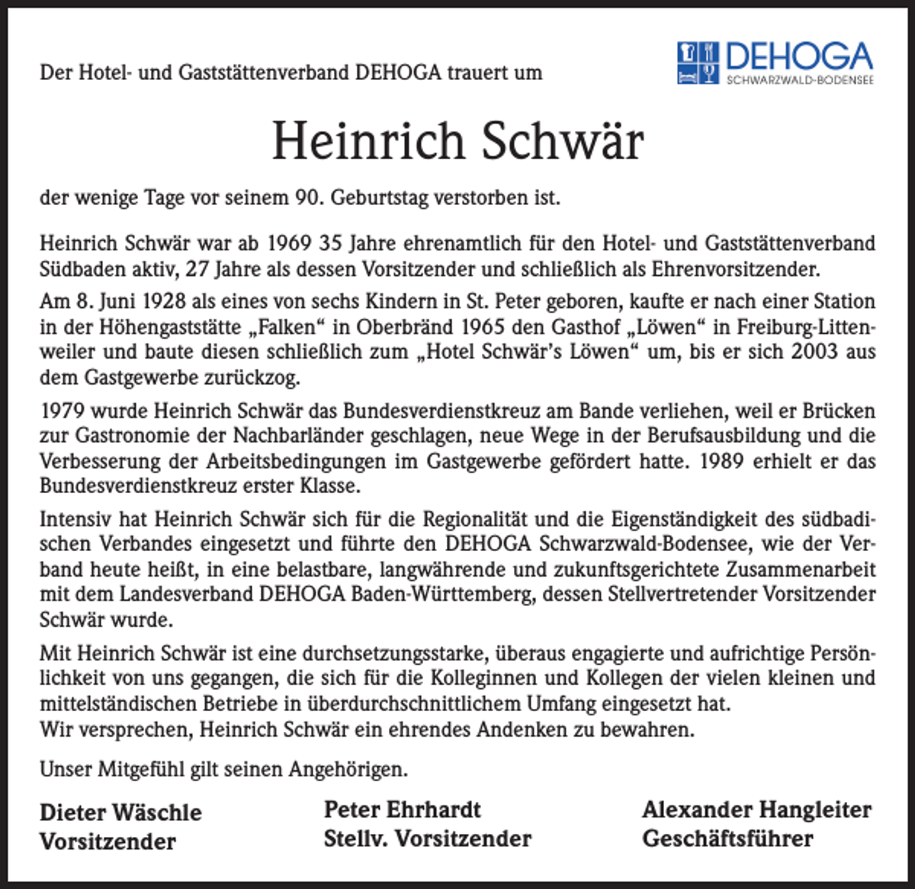 <p>Der Hotel- und Gaststättenverband DEHOGA trauert um</p><p>Heinrich Schwär<br />der wenige Tage vor seinem 90. Geburtstag verstorben ist.<br />Heinrich Schwär war ab 1969 35 Jahre ehrenamtlich für den Hotel- und Gaststättenverband<br />Südbaden aktiv, 27 Jahre als dessen Vorsitzender und schließlich als Ehrenvorsitzender.<br />Am 8. Juni 1928 als eines von sechs Kindern in St. Peter geboren, kaufte er nach einer Station<br />in der Höhengaststätte „Falken“ in Oberbränd 1965 den Gasthof „Löwen“ in Freiburg-Littenweiler und baute diesen schließlich zum „Hotel Schwär’s Löwen“ um, bis er sich 2003 aus<br />dem Gastgewerbe zurückzog.<br />1979 wurde Heinrich Schwär das Bundesverdienstkreuz am Bande verliehen, weil er Brücken<br />zur Gastronomie der Nachbarländer geschlagen, neue Wege in der Berufsausbildung und die<br />Verbesserung der Arbeitsbedingungen im Gastgewerbe gefördert hatte. 1989 erhielt er das<br />Bundesverdienstkreuz erster Klasse.<br />Intensiv hat Heinrich Schwär sich für die Regionalität und die Eigenständigkeit des südbadischen Verbandes eingesetzt und führte den DEHOGA Schwarzwald-Bodensee, wie der Verband heute heißt, in eine belastbare, langwährende und zukunftsgerichtete Zusammenarbeit<br />mit dem Landesverband DEHOGA Baden-Württemberg, dessen Stellvertretender Vorsitzender<br />Schwär wurde.<br />Mit Heinrich Schwär ist eine durchsetzungsstarke, überaus engagierte und aufrichtige Persönlichkeit von uns gegangen, die sich für die Kolleginnen und Kollegen der vielen kleinen und<br />mittelständischen Betriebe in überdurchschnittlichem Umfang eingesetzt hat.<br />Wir versprechen, Heinrich Schwär ein ehrendes Andenken zu bewahren.<br />Unser Mitgefühl gilt seinen Angehörigen.</p><p>Dieter Wäschle<br />Vorsitzender</p><p>Peter Ehrhardt<br />Stellv. Vorsitzender</p><p>Alexander Hangleiter<br />Geschäftsführer</p>