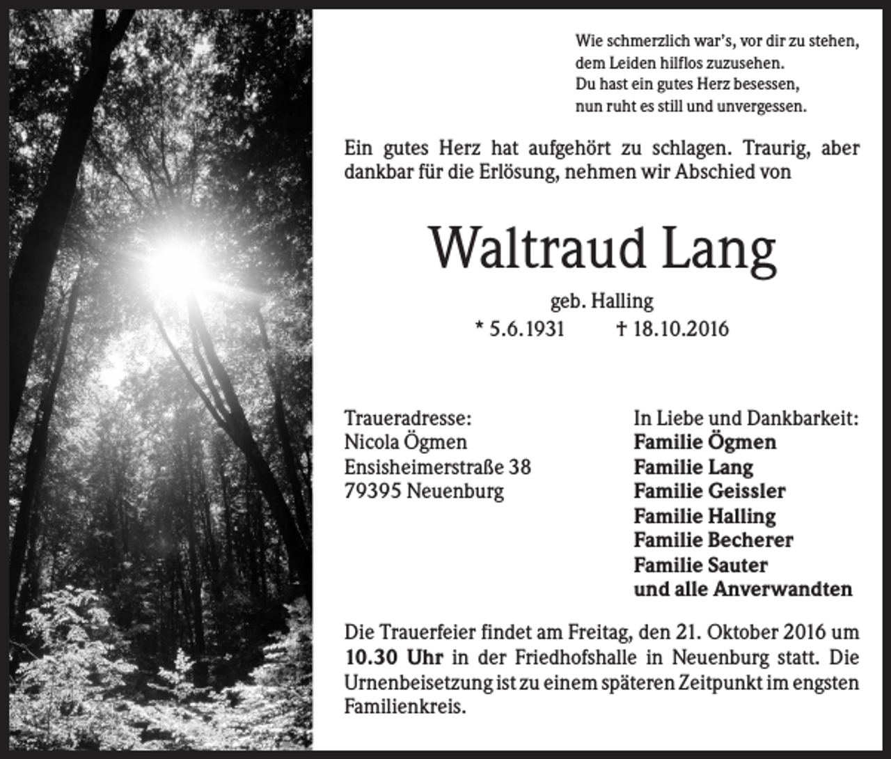<p>Wie schmerzlich war’s, vor dir zu stehen,<br />dem Leiden hilflos zuzusehen.<br />Du hast ein gutes Herz besessen,<br />nun ruht es still und unvergessen.</p><p>Ein gutes Herz hat aufgehört zu schlagen. Traurig, aber<br />dankbar für die Erlösung, nehmen wir Abschied von</p><p>Waltraud Lang<br />geb. Halling<br />* 5.6.1931<br />† 18.10.2016</p><p>Traueradresse:<br />Nicola Ögmen<br />Ensisheimerstraße 38<br />79395 Neuenburg</p><p>In Liebe und Dankbarkeit:<br />Familie Ögmen<br />Familie Lang<br />Familie Geissler<br />Familie Halling<br />Familie Becherer<br />Familie Sauter<br />und alle Anverwandten</p><p>Die Trauerfeier findet am Freitag, den 21. Oktober 2016 um<br />10.30 Uhr in der Friedhofshalle in Neuenburg statt. Die<br />Urnenbeisetzung ist zu einem späteren Zeitpunkt im engsten<br />Familienkreis.</p>