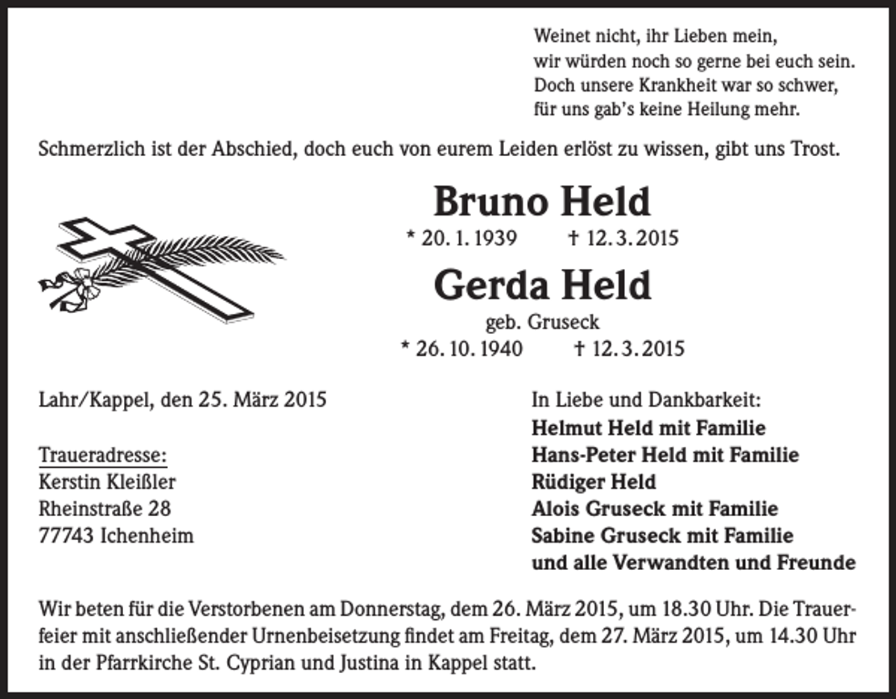 <p>Weinet nicht, ihr Lieben mein,<br />wir würden noch so gerne bei euch sein.<br />Doch unsere Krankheit war so schwer,<br />für uns gab’s keine Heilung mehr.</p><p>Schmerzlich ist der Abschied, doch euch von eurem Leiden erlöst zu wissen, gibt uns Trost.</p><p>Bruno Held</p><p>* 20. 1. 1939</p><p>† 12. 3. 2015</p><p>Gerda Held</p><p>geb. Gruseck<br />* 26. 10. 1940<br />† 12. 3. 2015<br />Lahr/Kappel, den 25. März 2015</p><p>Traueradresse:<br />Kerstin Kleißler<br />Rheinstraße 28<br />77743 Ichenheim</p><p>In Liebe und Dankbarkeit:<br />Helmut Held mit Familie<br />Hans-Peter Held mit Familie<br />Rüdiger Held<br />Alois Gruseck mit Familie<br />Sabine Gruseck mit Familie<br />und alle Verwandten und Freunde</p><p>Wir beten für die Verstorbenen am Donnerstag, dem 26. März 2015, um 18.30 Uhr. Die Trauerfeier mit anschließender Urnenbeisetzung findet am Freitag, dem 27. März 2015, um 14.30 Uhr<br />in der Pfarrkirche St. Cyprian und Justina in Kappel statt.</p>