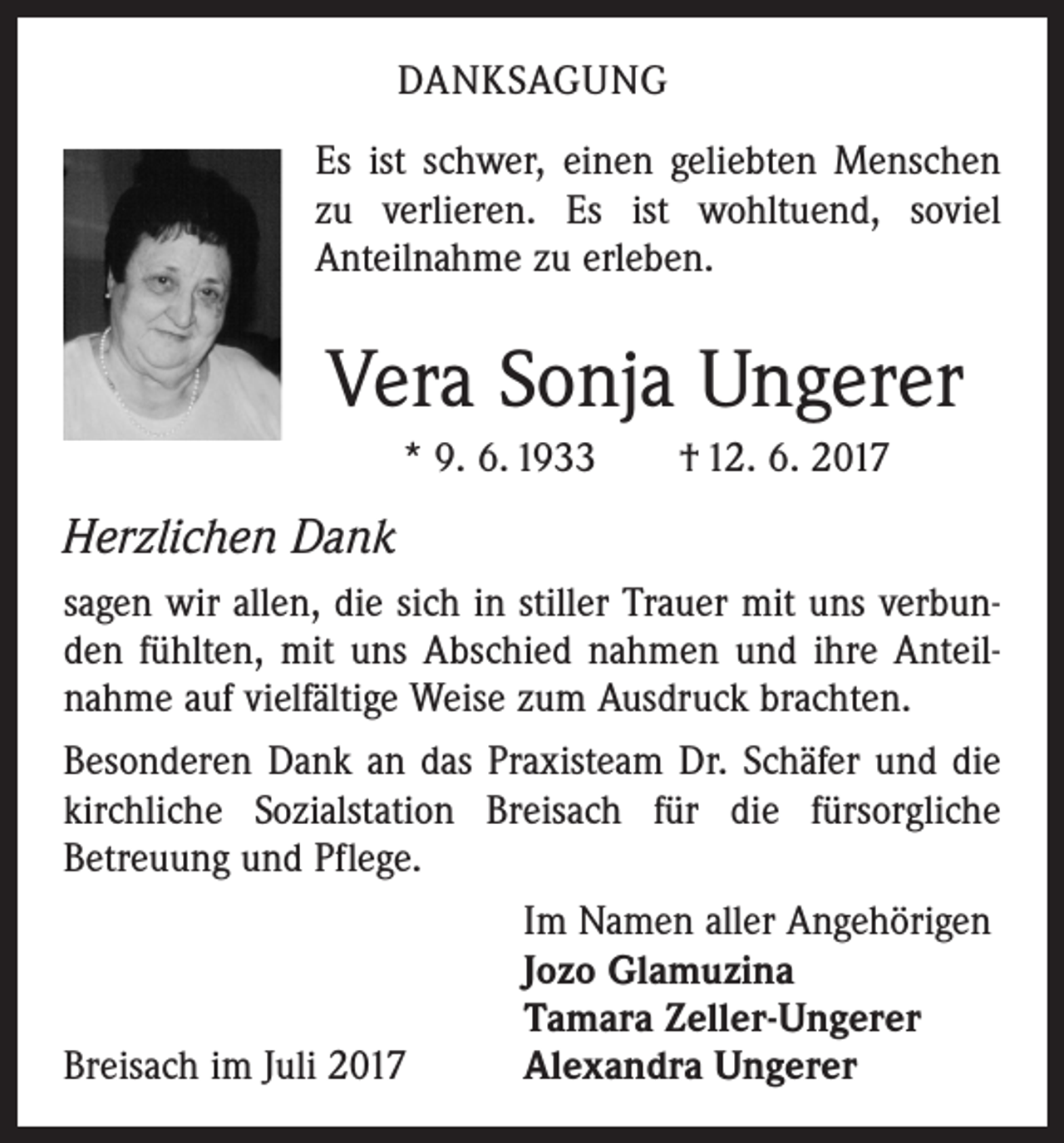 <p>DANKSAGUNG<br />Es ist schwer, einen geliebten Menschen<br />zu verlieren. Es ist wohltuend, soviel<br />Anteilnahme zu erleben.</p><p>Vera Sonja Ungerer<br />* 9. 6. 1933 † 12. 6. 2017</p><p>Herzlichen Dank<br />sagen wir allen, die sich in stiller Trauer mit uns verbunden fühlten, mit uns Abschied nahmen und ihre Anteilnahme auf vielfältige Weise zum Ausdruck brachten.<br />Besonderen Dank an das Praxisteam Dr. Schäfer und die<br />kirchliche Sozialstation Breisach für die fürsorgliche<br />Betreuung und Pflege.</p><p>Im Namen aller Angehörigen</p><p>Jozo Glamuzina</p><p>Tamara Zeller-Ungerer<br />Breisach im Juli 2017<br />Alexandra Ungerer</p>