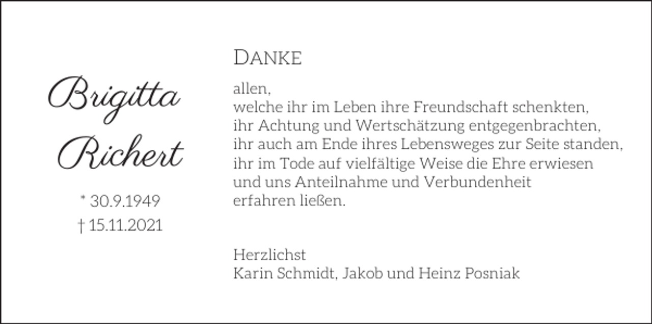 <p>DANKE</p><p>Brigitta<br />Richert<br />* 30.9.1949<br />† 15.11.2021</p><p>allen,<br />welche ihr im Leben ihre Freundschaft schenkten,<br />ihr Achtung und Wertschätzung entgegenbrachten,<br />ihr auch am Ende ihres Lebensweges zur Seite standen,<br />ihr im Tode auf vielfältige Weise die Ehre erwiesen<br />und uns Anteilnahme und Verbundenheit<br />erfahren ließen.<br />Herzlichst<br />Karin Schmidt, Jakob und Heinz Posniak</p>