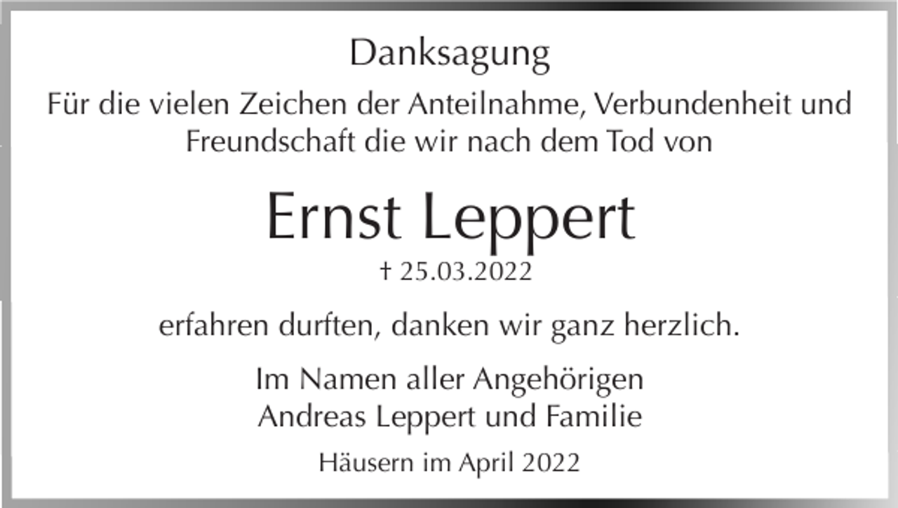 <p>Danksagung<br />Für die vielen Zeichen der Anteilnahme, Verbundenheit und<br />Freundschaft die wir nach dem Tod von</p><p>Ernst Leppert<br />† 25.03.2022</p><p>erfahren durften, danken wir ganz herzlich.<br />Im Namen aller Angehörigen<br />Andreas Leppert und Familie<br />Häusern im April 2022</p>