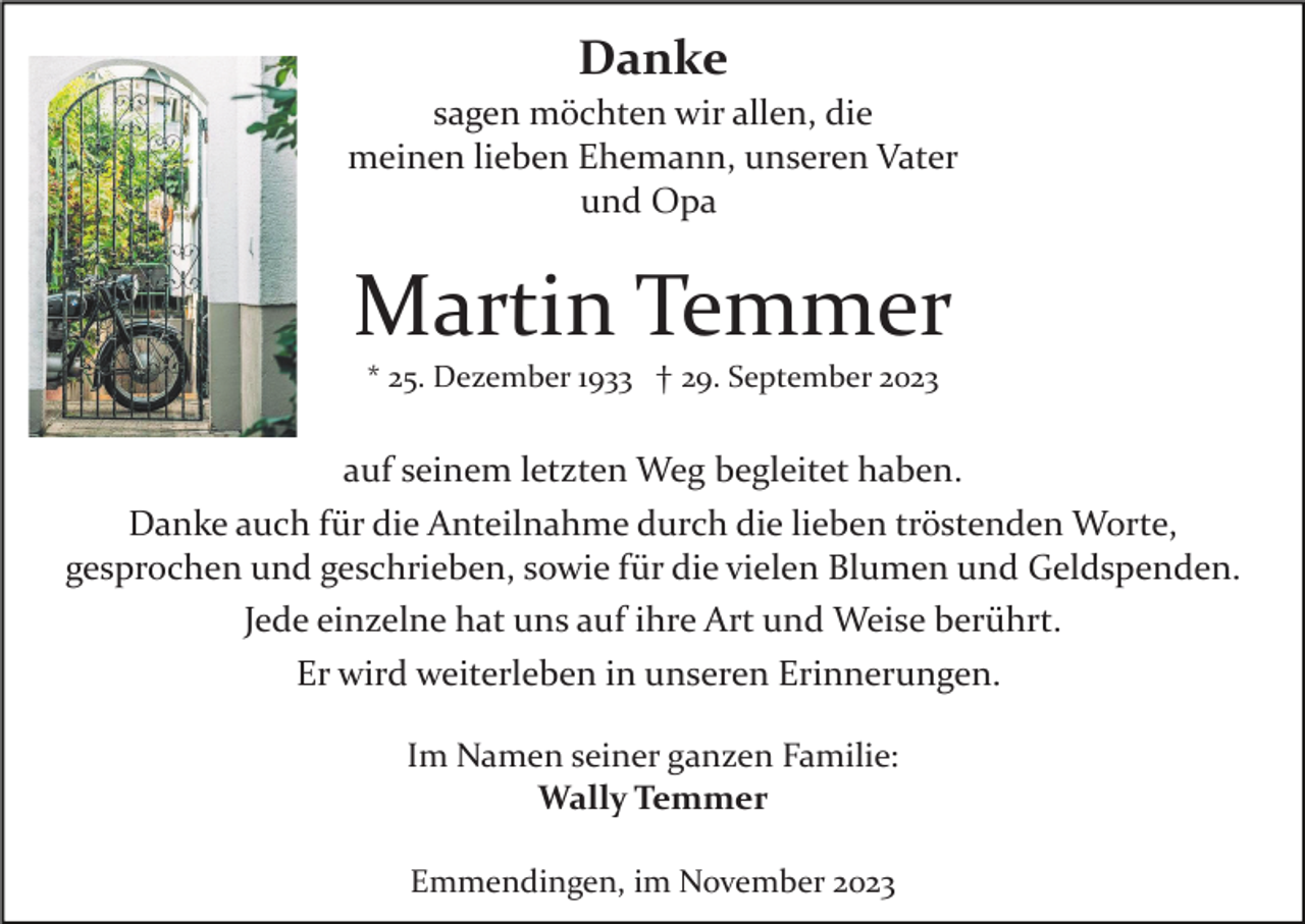 <p>Danke<br />sagen möchten wir allen, die<br />meinen lieben Ehemann, unseren Vater<br />und Opa</p><p>Martin Temmer<br />* 25. Dezember 1933 † 29. September 2023</p><p>auf seinem letzten Weg begleitet haben.<br />Danke auch für die Anteilnahme durch die lieben tröstenden Worte,<br />gesprochen und geschrieben, sowie für die vielen Blumen und Geldspenden.<br />Jede einzelne hat uns auf ihre Art und Weise berührt.<br />Er wird weiterleben in unseren Erinnerungen.<br />Im Namen seiner ganzen Familie:<br />Wally Temmer<br />Emmendingen, im November 2023</p>