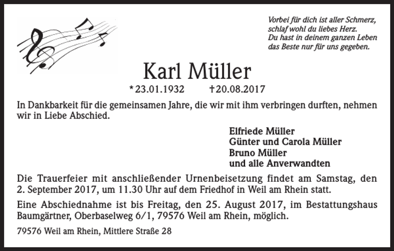 <p>Vorbei für dich ist aller Schmerz,<br />schlaf wohl du liebes Herz.<br />Du hast in deinem ganzen Leben<br />das Beste nur für uns gegeben.</p><p>Karl Müller</p><p>* 23.01.1932</p><p>† 20.08.2017</p><p>In Dankbarkeit für die gemeinsamen Jahre, die wir mit ihm verbringen durften, nehmen<br />wir in Liebe Abschied.<br />Elfriede Müller<br />Günter und Carola Müller<br />Bruno Müller<br />und alle Anverwandten<br />Die Trauerfeier mit anschließender Urnenbeisetzung findet am Samstag, den<br />2. September 2017, um 11.30 Uhr auf dem Friedhof in Weil am Rhein statt.<br />Eine Abschiednahme ist bis Freitag, den 25. August 2017, im Bestattungshaus<br />Baumgärtner, Oberbaselweg 6/1, 79576 Weil am Rhein, möglich.<br />79576 Weil am Rhein, Mittlere Straße 28</p>
