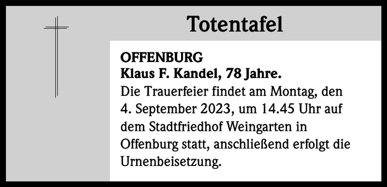 <p>Totentafel<br />Totentafel<br />OFFENBURG<br />Klaus F. Kandel, 78 Jahre.<br />Die Trauerfeier findet am Montag, den<br />4. September 2023, um 14.45 Uhr auf<br />dem Stadtfriedhof Weingarten in<br />Offenburg statt, anschließend erfolgt die<br />Urnenbeisetzung.</p>