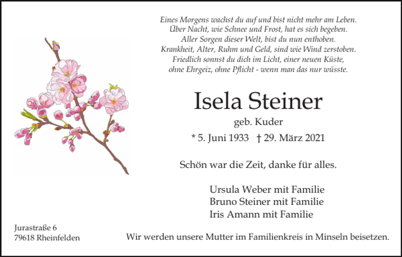 <p>Eines Morgens wachst du auf und bist nicht mehr am Leben.<br />Über Nacht, wie Schnee und Frost, hat es sich begeben.<br />Aller Sorgen dieser Welt, bist du nun enthoben.<br />Krankheit, Alter, Ruhm und Geld, sind wie Wind zerstoben.<br />Friedlich sonnst du dich im Licht, einer neuen Küste,<br />ohne Ehrgeiz, ohne Pflicht - wenn man das nur wüsste.</p><p>Isela Steiner<br />geb. Kuder<br />* 5. Juni 1933 † 29. März 2021<br />Schön war die Zeit, danke für alles.<br />Ursula Weber mit Familie<br />Bruno Steiner mit Familie<br />Iris Amann mit Familie<br />Jurastraße 6<br />79618 Rheinfelden</p><p>Wir werden unsere Mutter im Familienkreis in Minseln beisetzen.</p>