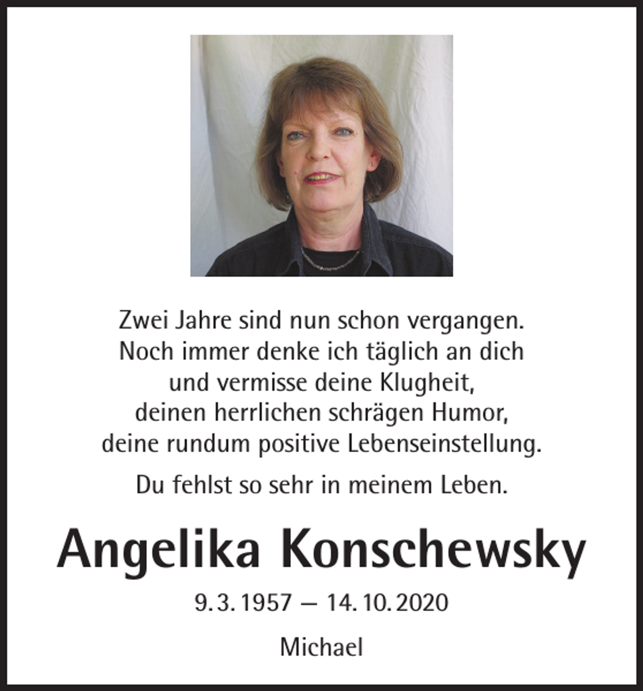 <p>Zwei Jahre sind nun schon vergangen.<br />Noch immer denke ich täglich an dich<br />und vermisse deine Klugheit,<br />deinen herrlichen schrägen Humor,<br />deine rundum positive Lebenseinstellung.<br />Du fehlst so sehr in meinem Leben.</p><p>Angelika Konschewsky<br />9. 3. 1957 — 14. 10. 2020<br />Michael</p>