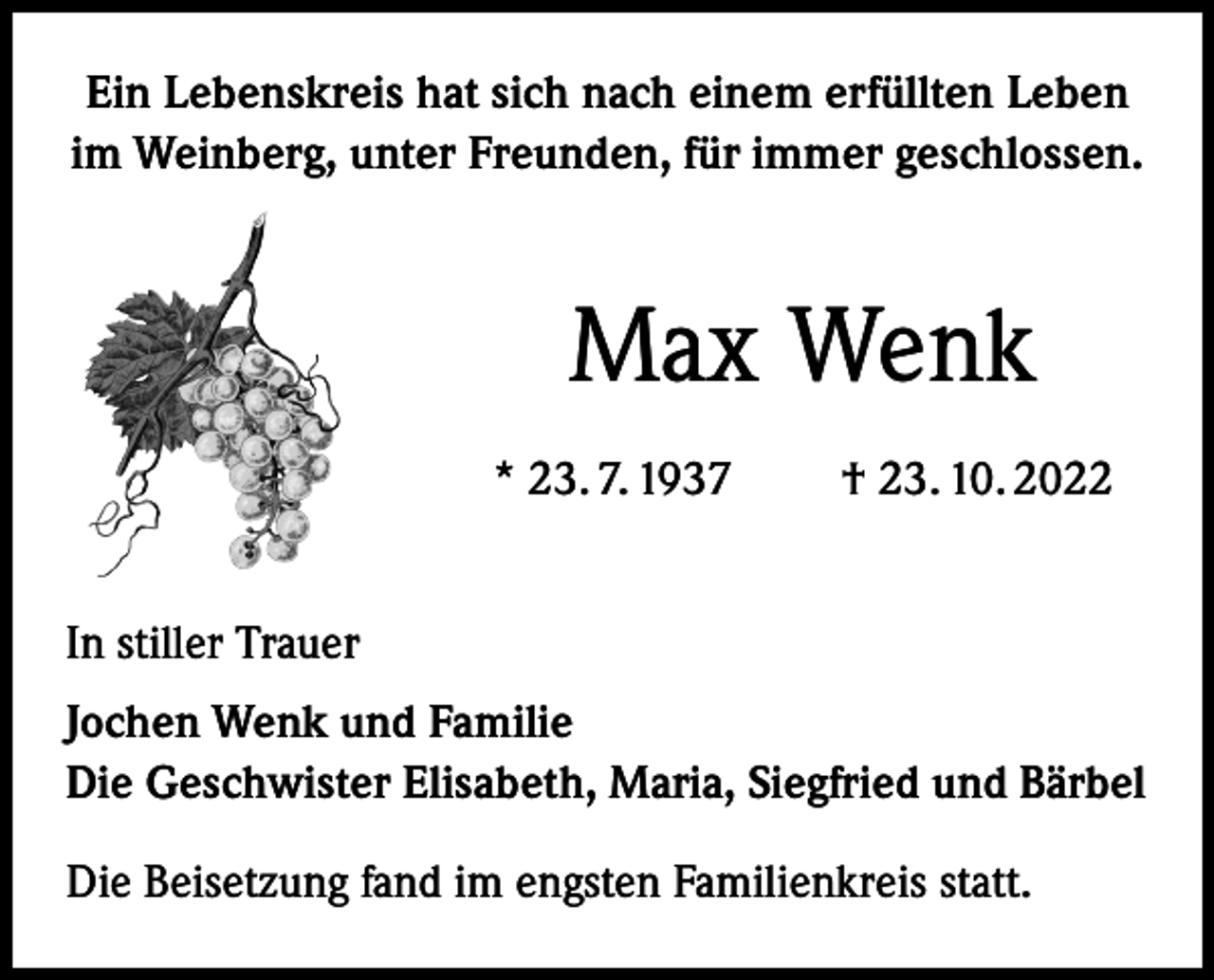 <p>Ein Lebenskreis hat sich nach einem erfüllten Leben<br />im Weinberg, unter Freunden, für immer geschlossen.</p><p>Max Wenk<br />* 23. 7. 1937 † 23. 10. 2022<br />In stiller Trauer<br />Jochen Wenk und Familie<br />Die Geschwister Elisabeth, Maria, Siegfried und Bärbel<br />Die Beisetzung fand im engsten Familienkreis statt.</p>