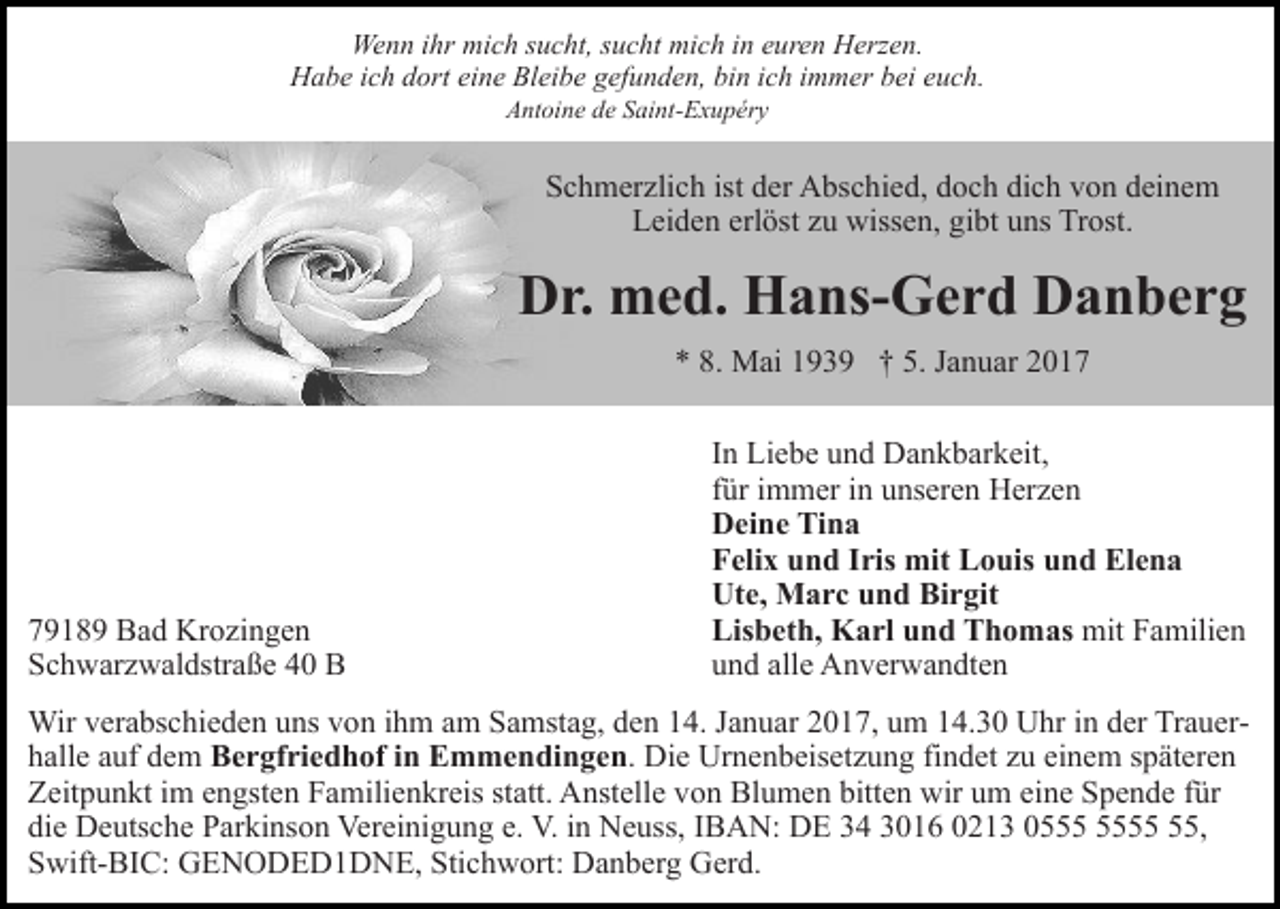 <p>Wenn ihr mich sucht, sucht mich in euren Herzen.<br />Habe ich dort eine Bleibe gefunden, bin ich immer bei euch.<br />Antoine de Saint-Exupéry</p><p>Schmerzlich ist der Abschied, doch dich von deinem<br />Leiden erlöst zu wissen, gibt uns Trost.</p><p>Dr. med. Hans-Gerd Danberg<br />* 8. Mai 1939 † 5. Januar 2019189 Bad Krozingen<br />Schwarzwaldstraße 40 B</p><p>In Liebe und Dankbarkeit,<br />für immer in unseren Herzen<br />Deine Tina<br />Felix und Iris mit Louis und Elena<br />Ute, Marc und Birgit<br />Lisbeth, Karl und Thomas mit Familien<br />und alle Anverwandten</p><p>Wir verabschieden uns von ihm am Samstag, den 14. Januar 2017, um 14.30 Uhr in der Trauerhalle auf dem Bergfriedhof in Emmendingen. Die Urnenbeisetzung findet zu einem späteren<br />Zeitpunkt im engsten Familienkreis statt. Anstelle von Blumen bitten wir um eine Spende für<br />die Deutsche Parkinson Vereinigung e. V. in Neuss, IBAN: DE 34 3016 0213 05,<br />Swift-BIC: GENODED1DNE, Stichwort: Danberg Gerd.</p>