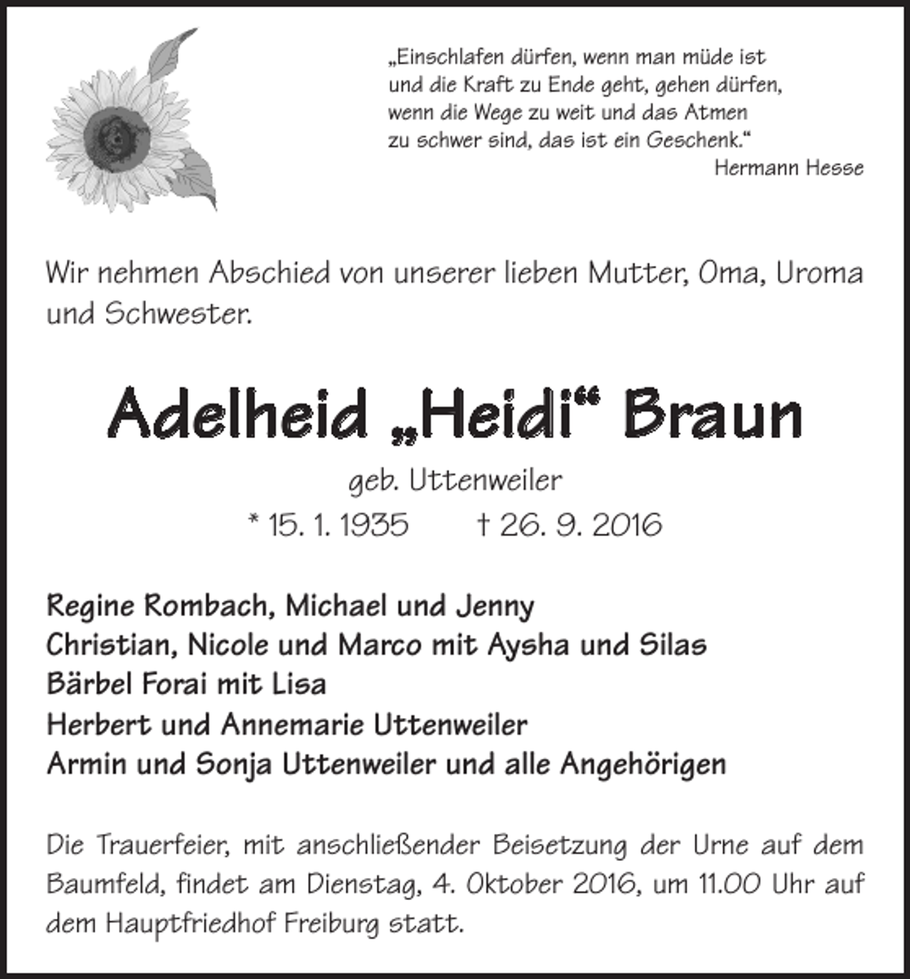 <p>„Einschlafen dürfen, wenn man müde ist<br />und die Kraft zu Ende geht, gehen dürfen,<br />wenn die Wege zu weit und das Atmen<br />zu schwer sind, das ist ein Geschenk.“</p><p>Hermann Hesse</p><p>Wir nehmen Abschied von unserer lieben Mutter, Oma, Uroma<br />und Schwester.</p><p>Adelheid „Heidi“ Braun<br />geb. Uttenweiler<br />* 15. 1. 1935 † 26. 9. 2016</p><p>Regine Rombach, Michael und Jenny<br />Christian, Nicole und Marco mit Aysha und Silas<br />Bärbel Forai mit Lisa<br />Herbert und Annemarie Uttenweiler<br />Armin und Sonja Uttenweiler und alle Angehörigen<br />Die Trauerfeier, mit anschließender Beisetzung der Urne auf dem<br />Baumfeld, findet am Dienstag, 4. Oktober 2016, um 11.00 Uhr auf<br />dem Hauptfriedhof Freiburg statt.</p>