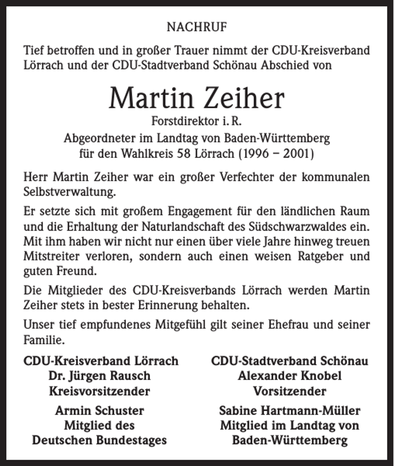 <p>NACHRUF<br />Tief betroffen und in großer Trauer nimmt der CDU-Kreisverband<br />Lörrach und der CDU-Stadtverband Schönau Abschied von</p><p>Martin Zeiher</p><p>Forstdirektor i. R.<br />Abgeordneter im Landtag von Baden-Württemberg<br />für den Wahlkreis 58 Lörrach (1996 – 2001)<br />Herr Martin Zeiher war ein großer Verfechter der kommunalen<br />Selbstverwaltung.<br />Er setzte sich mit großem Engagement für den ländlichen Raum<br />und die Erhaltung der Naturlandschaft des Südschwarzwaldes ein.<br />Mit ihm haben wir nicht nur einen über viele Jahre hinweg treuen<br />Mitstreiter verloren, sondern auch einen weisen Ratgeber und<br />guten Freund.<br />Die Mitglieder des CDU-Kreisverbands Lörrach werden Martin<br />Zeiher stets in bester Erinnerung behalten.<br />Unser tief empfundenes Mitgefühl gilt seiner Ehefrau und seiner<br />Familie.<br />DU-Kreisverband Lörrach<br />C</p><p>Dr. Jürgen Rausch</p><p>Kreisvorsitzender</p><p>Armin Schuster</p><p>Mitglied des<br />Deutschen Bundestages</p><p>CDU-Stadtverband Schönau<br />Alexander Knobel<br />Vorsitzender<br />Sabine Hartmann-Müller<br />Mitglied im Landtag von<br />Baden-Württemberg</p>