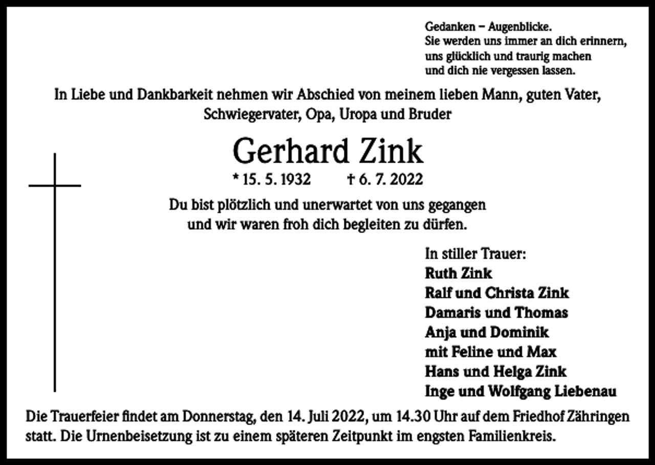 <p>Gedanken – Augenblicke.<br />Sie werden uns immer an dich erinnern,<br />uns glücklich und traurig machen<br />und dich nie vergessen lassen.</p><p>In Liebe und Dankbarkeit nehmen wir Abschied von meinem lieben Mann, guten Vater,<br />Schwiegervater, Opa, Uropa und Bruder</p><p>Gerhard Zink</p><p>* 15. 5. 1932</p><p>† 6. 7. 2022</p><p>Du bist plötzlich und unerwartet von uns gegangen<br />und wir waren froh dich begleiten zu dürfen.<br />In stiller Trauer:<br />Ruth Zink<br />Ralf und Christa Zink<br />Damaris und Thomas<br />Anja und Dominik<br />mit Feline und Max<br />Hans und Helga Zink<br />Inge und Wolfgang Liebenau<br />Die Trauerfeier findet am Donnerstag, den 14. Juli 2022, um 14.30 Uhr auf dem Friedhof Zähringen<br />statt. Die Urnenbeisetzung ist zu einem späteren Zeitpunkt im engsten Familienkreis.</p>