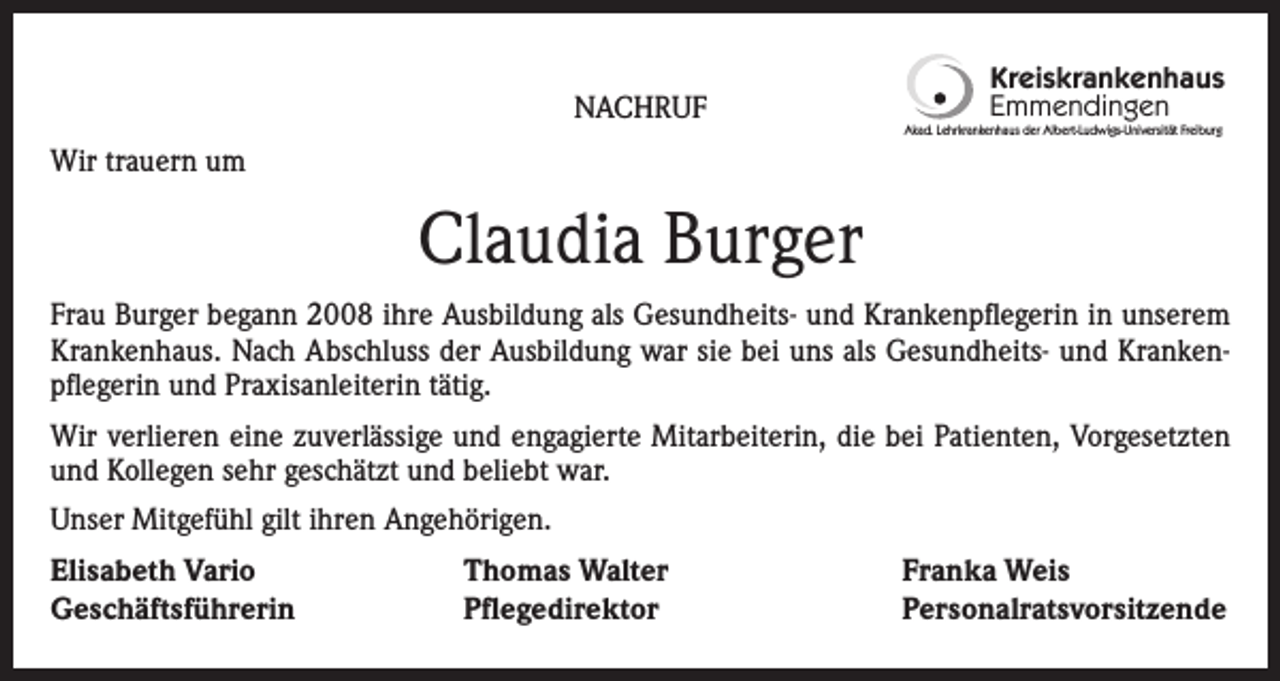 <p>NACHRUF</p><p>Kreiskrankenhaus<br />Emmendingen<br />Akad. Lehrkrankenhaus der Albert-Ludwigs-Universität Freiburg</p><p>Wir trauern um</p><p>Claudia Burger<br />Frau Burger begann 2008 ihre Ausbildung als Gesundheits- und Krankenpflegerin in unserem<br />Krankenhaus. Nach Abschluss der Ausbildung war sie bei uns als Gesundheits- und Krankenpflegerin und Praxisanleiterin tätig.<br />Wir verlieren eine zuverlässige und engagierte Mitarbeiterin, die bei Patienten, Vorgesetzten<br />und Kollegen sehr geschätzt und beliebt war.<br />Unser Mitgefühl gilt ihren Angehörigen.<br />Elisabeth Vario<br />Geschäftsführerin</p><p>Thomas Walter<br />Pflegedirektor</p><p>Franka Weis<br />Personalratsvorsitzende</p>