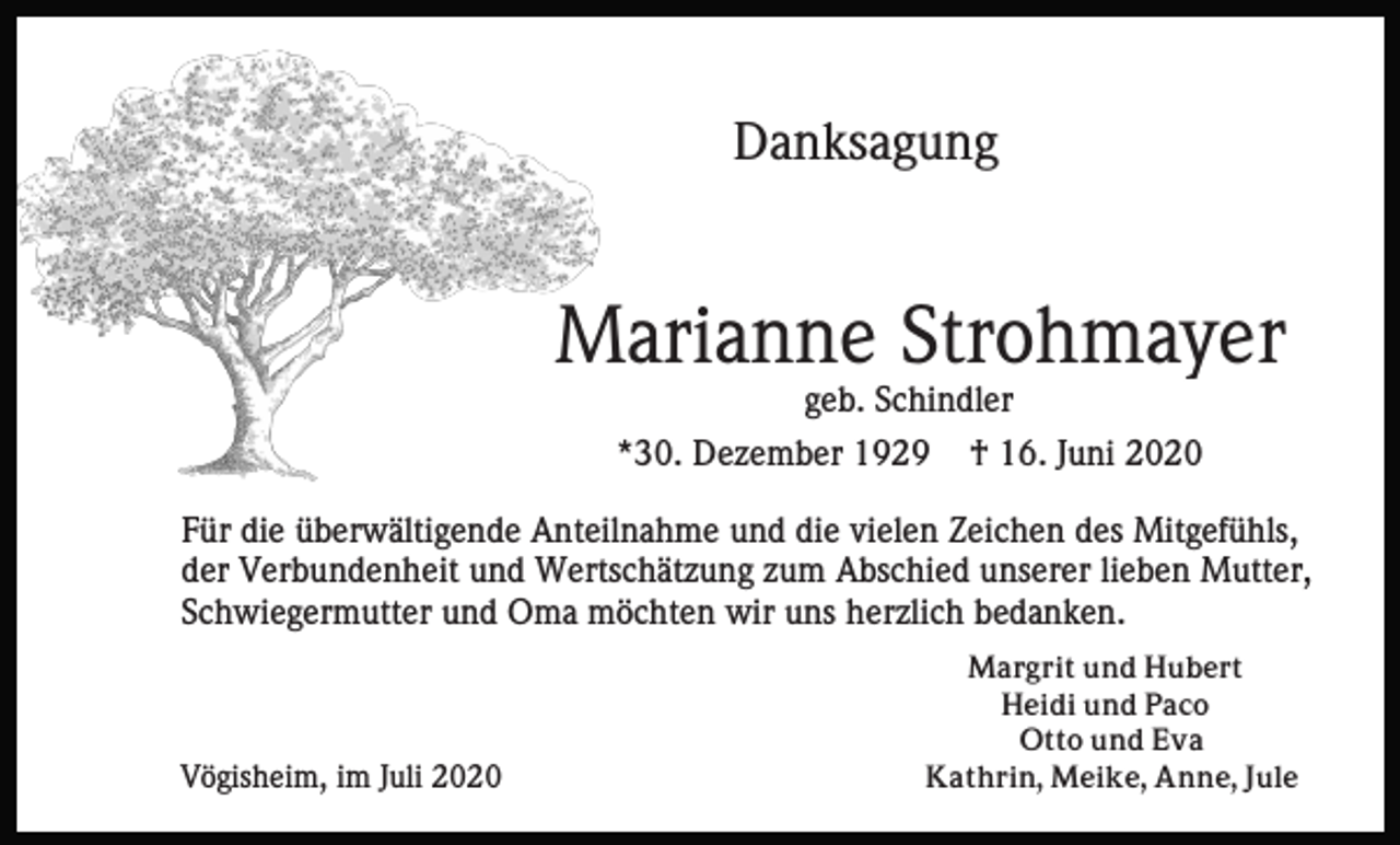 <p>Danksagung</p><p>Marianne Strohmayer<br />geb. Schindler<br />*30. Dezember 1929</p><p>† 16. Juni 2020</p><p>Für die überwältigende Anteilnahme und die vielen Zeichen des Mitgefühls,<br />der Verbundenheit und Wertschätzung zum Abschied unserer lieben Mutter,<br />Schwiegermutter und Oma möchten wir uns herzlich bedanken.</p><p>Vögisheim, im Juli 2020</p><p>Margrit und Hubert<br />Heidi und Paco<br />Otto und Eva<br />Kathrin, Meike, Anne, Jule</p>