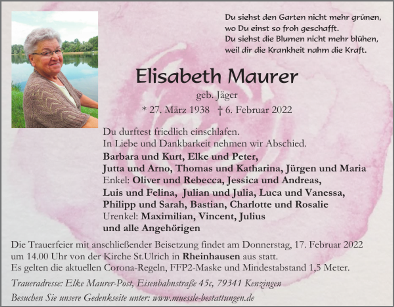 <p>Du siehst den Garten nicht mehr grünen,<br />wo Du einst so froh geschafft.<br />Du siehst die Blumen nicht mehr blühen,<br />weil dir die Krankheit nahm die Kraft.</p><p>Elisabeth Maurer<br />geb. Jäger<br />* 27. März 1938 † 6. Februar 2022<br />Du durftest friedlich einschlafen.<br />In Liebe und Dankbarkeit nehmen wir Abschied.<br />Barbara und Kurt, Elke und Peter,<br />Jutta und Arno, Thomas und Katharina, Jürgen und Maria<br />Enkel: Oliver und Rebecca, Jessica und Andreas,<br />Luis und Felina, Julian und Julia, Luca und Vanessa,<br />Philipp und Sarah, Bastian, Charlotte und Rosalie<br />Urenkel: Maximilian, Vincent, Julius<br />und alle Angehörigen<br />Die Trauerfeier mit anschließender Beisetzung findet am Donnerstag, 17. Februar 2022<br />um 14.00 Uhr von der Kirche St.Ulrich in Rheinhausen aus statt.<br />Es gelten die aktuellen Corona-Regeln, FFP2-Maske und Mindestabstand 1,5 Meter.</p><p>Traueradresse: Elke Maurer-Post, Eisenbahnstraße 45c, 79341 Kenzingen<br />Besuchen Sie unsere Gedenkseite unter: www.muessle-bestattungen.de</p>