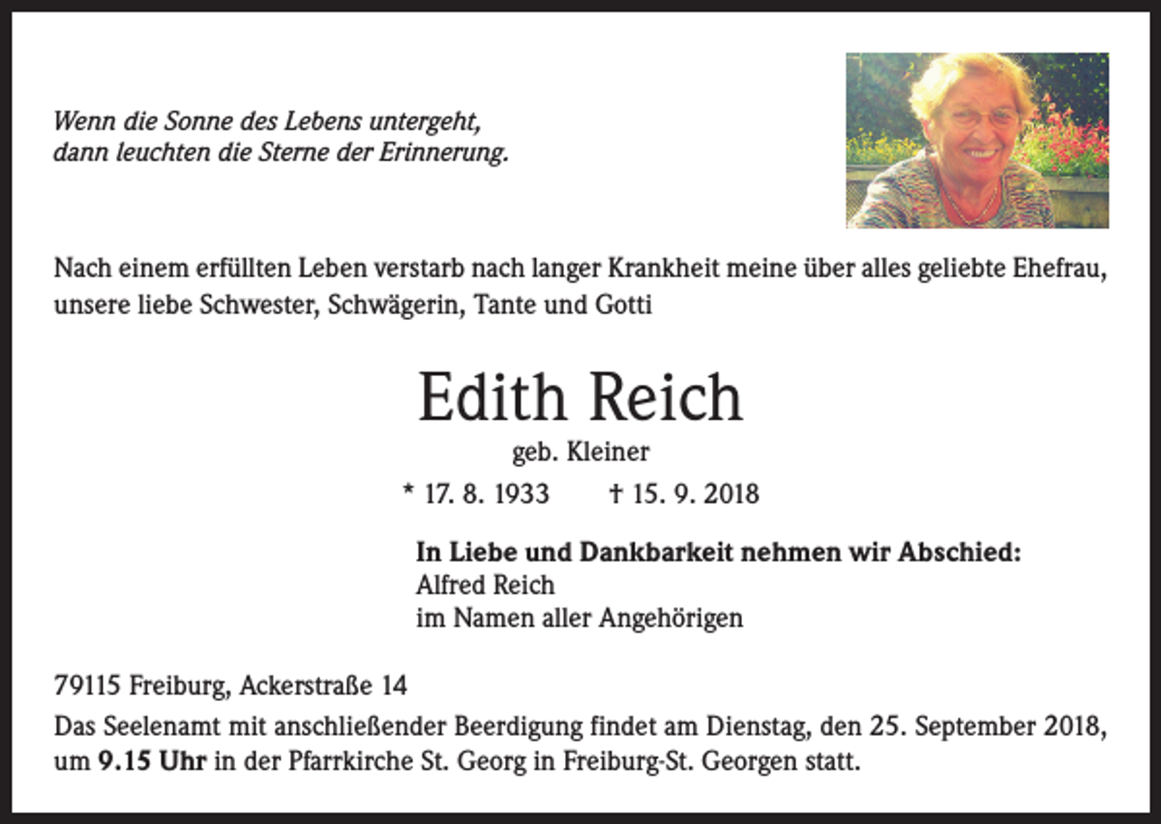 <p>Wenn die Sonne des Lebens untergeht,<br />dann leuchten die Sterne der Erinnerung.</p><p>Nach einem erfüllten Leben verstarb nach langer Krankheit meine über alles geliebte Ehefrau,<br />unsere liebe Schwester, Schwägerin, Tante und Gotti</p><p>Edith Reich</p><p>geb. Kleiner<br />* 17. 8. 1933 † 15. 9. 2018<br />In Liebe und Dankbarkeit nehmen wir Abschied:<br />Alfred Reich<br />im Namen aller Angehörigen<br />79115 Freiburg, Ackerstraße 14<br />Das Seelenamt mit anschließender Beerdigung findet am Dienstag, den 25. September 2018,<br />um 9.15 Uhr in der Pfarrkirche St. Georg in Freiburg-St. Georgen statt.</p>