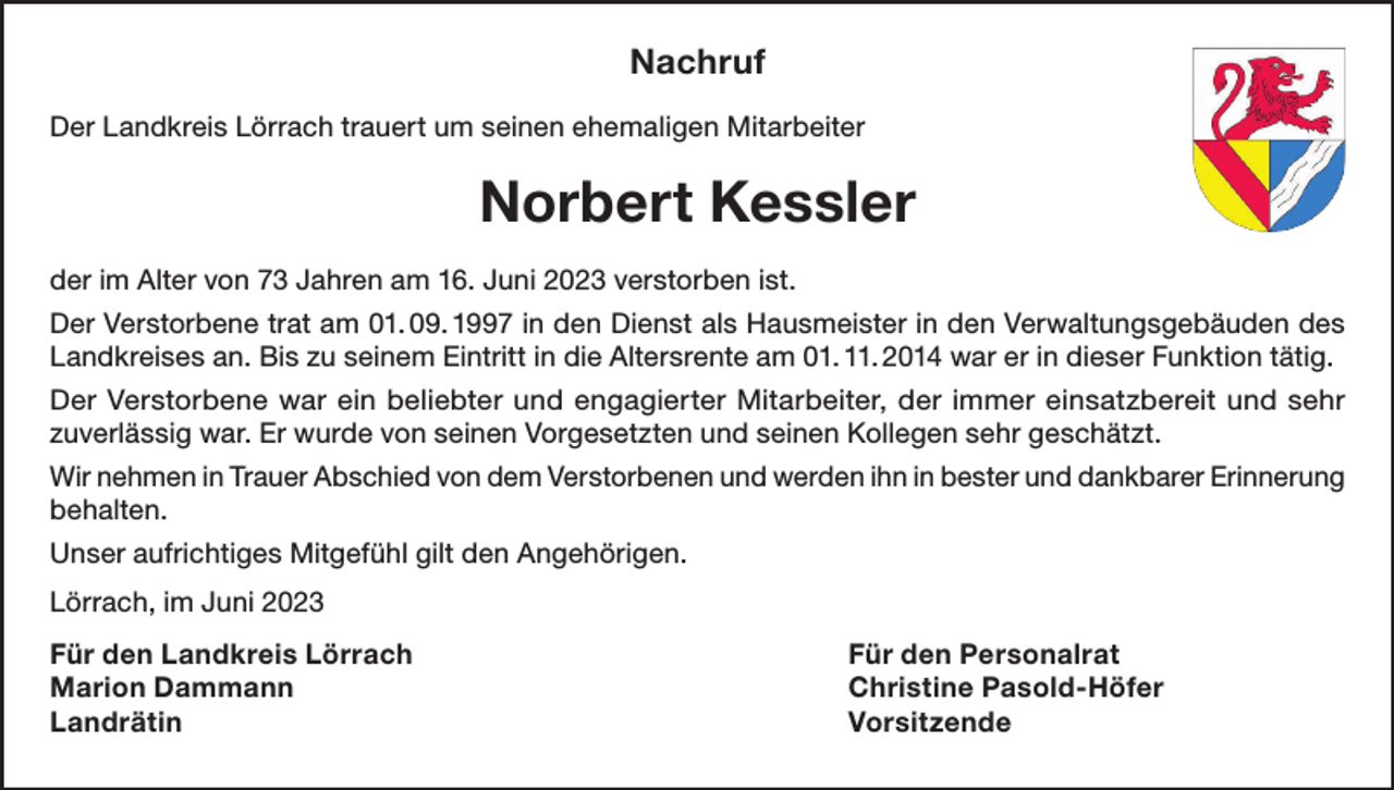 <p>Nachruf<br />Der Landkreis Lörrach trauert um seinen ehemaligen Mitarbeiter</p><p>Norbert Kessler<br />der im Alter von 73 Jahren am 16. Juni 2023 verstorben ist.<br />Der Verstorbene trat am 01. 09. 1997 in den Dienst als Hausmeister in den Verwaltungsgebäuden des<br />Landkreises an. Bis zu seinem Eintritt in die Altersrente am 01. 11. 2014 war er in dieser Funktion tätig.<br />Der Verstorbene war ein beliebter und engagierter Mitarbeiter, der immer einsatzbereit und sehr<br />zuverlässig war. Er wurde von seinen Vorgesetzten und seinen Kollegen sehr geschätzt.<br />Wir nehmen in Trauer Abschied von dem Verstorbenen und werden ihn in bester und dankbarer Erinnerung<br />behalten.<br />Unser aufrichtiges Mitgefühl gilt den Angehörigen.<br />Lörrach, im Juni 2023<br />Für den Landkreis Lörrach<br />Für den Personalrat<br />Marion Dammann<br />Christine Pasold-Höfer<br />Landrätin Vorsitzende</p>