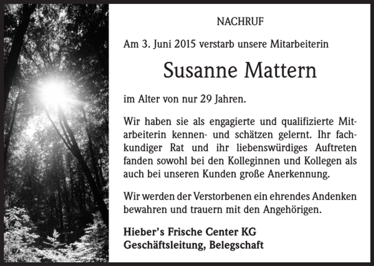 <p>NACHRUF<br />Am 3. Juni 2015 verstarb unsere Mitarbeiterin</p><p>Susanne Mattern<br />im Alter von nur 29 Jahren.<br />Wir haben sie als engagierte und qualifizierte Mit­<br />arbeiterin kennen- und schätzen gelernt. Ihr fach­<br />kundiger Rat und ihr liebenswürdiges Auftreten<br />­fanden sowohl bei den Kolleginnen und Kollegen als<br />auch bei unseren Kunden große Anerkennung.<br />Wir werden der Verstorbenen ein ehrendes An­denken<br />bewahren und trauern mit den Angehörigen.<br />Hieber’s Frische Center KG<br />Geschäftsleitung, Belegschaft</p>