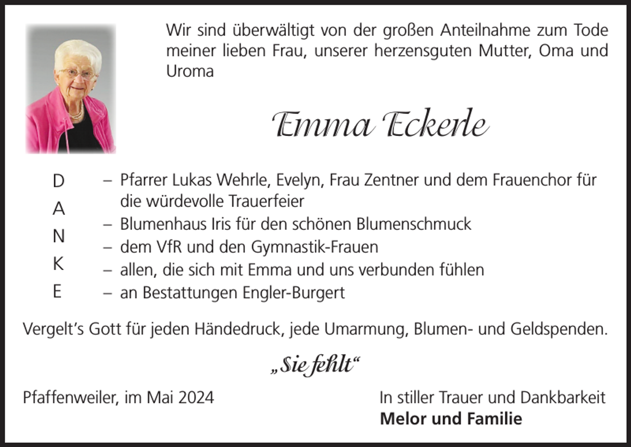 <p>Wir sind überwältigt von der großen Anteilnahme zum Tode<br />meiner lieben Frau, unserer herzensguten Mutter, Oma und<br />Uroma</p><p>Emma Eckerle<br />D<br />A<br />N<br />K<br />E</p><p>– Pfarrer Lukas Wehrle, Evelyn, Frau Zentner und dem Frauenchor für<br />die würdevolle Trauerfeier<br />– Blumenhaus Iris für den schönen Blumenschmuck<br />– dem VfR und den Gymnastik-Frauen<br />– allen, die sich mit Emma und uns verbunden fühlen<br />– an Bestattungen Engler-Burgert</p><p>Vergelt’s Gott für jeden Händedruck, jede Umarmung, Blumen- und Geldspenden.</p><p>„Sie fehlt“<br />Pfaffenweiler, im Mai 2024 In stiller Trauer und Dankbarkeit<br />Melor und Familie</p>
