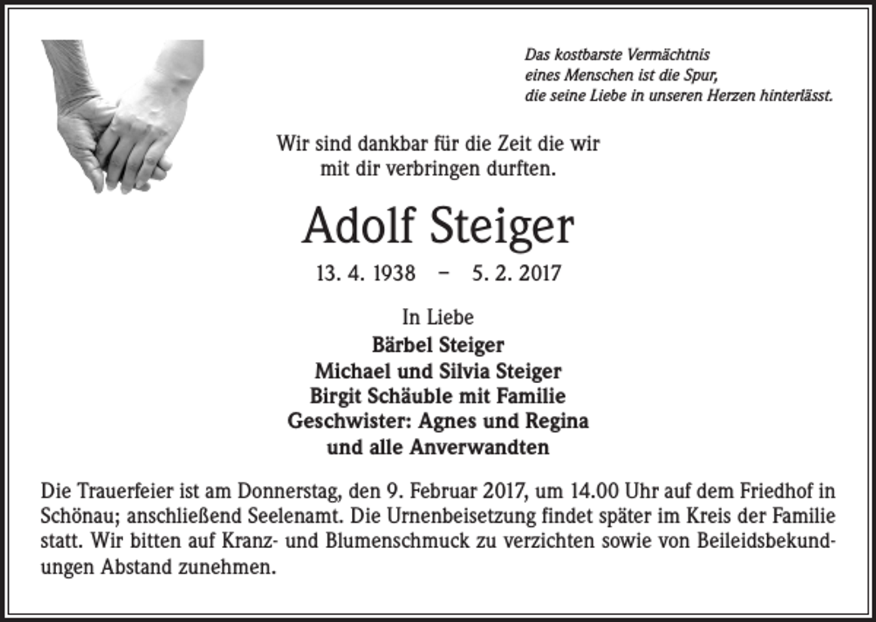 <p>Das kostbarste Vermächtnis<br />eines Menschen ist die Spur,<br />die seine Liebe in unseren Herzen hinterlässt.</p><p>Wir sind dankbar für die Zeit die wir<br />mit dir verbringen durften.</p><p>Adolf Steiger<br />13. 4. 1938 – 5. 2. 2017<br />In Liebe<br />Bärbel Steiger<br />Michael und Silvia Steiger<br />Birgit Schäuble mit Familie<br />Geschwister: Agnes und Regina<br />und alle Anverwandten<br />Die Trauerfeier ist am Donnerstag, den 9. Februar 2017, um 14.00 Uhr auf dem Friedhof in<br />Schönau; anschließend Seelenamt. Die Urnenbeisetzung findet später im Kreis der Familie<br />statt. Wir bitten auf Kranz- und Blumenschmuck zu verzichten sowie von Beileidsbekundungen Abstand zunehmen.</p>